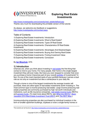 Exploring Real Estate
                                                                   Investments
http://www.investopedia.com/university/real_estate/default.asp
Thanks very much for downloading the printable version of this tutorial.

As always, we welcome any feedback or suggestions.
http://www.investopedia.com/contact.aspx

Table of Contents
1) Exploring Real Estate Investments: Introduction
2) Exploring Real Estate Investments: What Is Real Estate?
3) Exploring Real Estate Investments: Types Of Real Estate
4) Exploring Real Estate Investments: Characteristics Of Real Estate
Investments
5) Exploring Real Estate Investments: Advantages And Disadvantages
6) Exploring Real Estate Investments: Buying And Owning Real Estate
7) Exploring Real Estate Investments: Finding Investment Value
8) Exploring Real Estate Investments: Conclusion

By Ian Woychuk, CFA

1) Introduction
Chances are, when you think about investing in real estate the first thing that
comes to mind is your home. For many people, their home is the single largest
investment they will ever make. But have you ever stopped to consider that once
you purchase a home it becomes part of your overall portfolio of investments? In
fact, it's one of the most important parts of your portfolio because it serves a dual
role as not only an investment but also a centerpiece to your daily life.

Though a home is one of the largest investments the average investor will
purchase, there are other types of real estate investments worth investing in. The
most common type is income-producing real estate. Large income-producing real
estate properties are commonly purchased by high net-worth individuals and
institutions, such as life insurance companies, real estate income trusts (REITs)
and pension funds. (To read more about REITs, see What Are REITs?, Basic
Valuation Of A Real Estate Investment Trust (REIT) and The REIT Way.)

Income-producing properties are also purchased by individual investors in the
form of smaller apartment buildings, duplexes or even a single family homes or

This tutorial can be found at: http://www.investopedia.com/university/real_estate/default.asp

                                            (Page 1 of 18)
                       Copyright © 2010, Investopedia.com - All rights reserved.
 