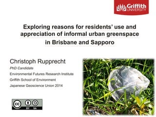 Exploring reasons for residents’ use and
appreciation of informal urban greenspace
in Brisbane and Sapporo
Christoph Rupprecht
PhD Candidate
Environmental Futures Research Institute
Griffith School of Environment
Japanese Geoscience Union 2014
 