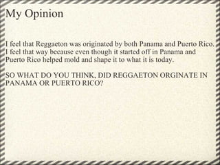 My Opinion I feel that Reggaeton was originated by both Panama and Puerto Rico. I feel that way because even though it started off in Panama and Puerto Rico helped mold and shape it to what it is today. SO WHAT DO YOU THINK, DID REGGAETON ORGINATE IN PANAMA OR PUERTO RICO? 