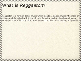 What is  Reggaeton ? Reggaeton is a form of dance music which blends Jamaican music influences of reggae and dancehall with those of Latin America, such as bomba and plena, as well as that of hip hop. The music is also combined with rapping in Spanish.  
