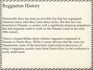 Reggaeton History Historically there has been an invisible line that has segregated Jamaican music and other Latin dance styles. But that line was breached in Panama, a country with a significant Jamaican population that had migrated south to work on the Panama Canal in the early 20th century.    There's a heated debate about whether reggaeton originated in Panama or Puerto Rico. While it seems obvious that the roots are Panamanian, some of the best know (and earliest) purveyors of today's reggaeton sounds come from Puerto Rico, so the confusion is easily understood. 