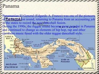 Panama Panamanian El General (Edgardo A. Franco) was one of the pioneers of the Reggaeton sound, returning to Panama from an accounting job in the states to record the new dancehall fusion.  During the 1990s, the reggae sound became more popular in Panama and continued to change as elements of hip hop, rap and other carribean music fused with the older reggae dancehall style. 