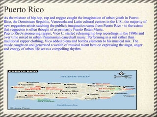 As the mixture of hip hop, rap and reggae caught the imagination of urban youth in Puerto Rico, the Dominican Republic, Venezuela and Latin cultural centers in the U.S., the majority of new reggaeton artists catching the public's imagination came from Puerto Rico - to the extent that reggaeton is often thought of as primarily Puerto Rican Music. Puerto Rico's pioneering rapper, Vico C, started releasing hip hop recordings in the 1980s and over time mixed in urban Panamanian dancehall music. Performing in a suit rather than traditional rapper clothing, Vico added plena and bomba elements to his musical mix. The music caught on and generated a wealth of musical talent bent on expressing the angst, anger and energy of urban life set to a compelling rhythm. Puerto Rico 