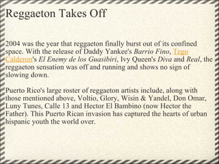 Reggaeton Takes Off 2004 was the year that reggaeton finally burst out of its confined space. With the release of Daddy Yankee's  Barrio Fino ,  Tego Calderon 's  El Enemy de los Guasibiri , Ivy Queen's  Diva  and  Real , the reggaeton sensation was off and running and shows no sign of slowing down.   Puerto Rico's large roster of reggaeton artists include, along with those mentioned above, Voltio, Glory, Wisin & Yandel, Don Omar, Luny Tunes, Calle 13 and Hector El Bambino (now Hector the Father). This Puerto Rican invasion has captured the hearts of urban hispanic youth the world over. 
