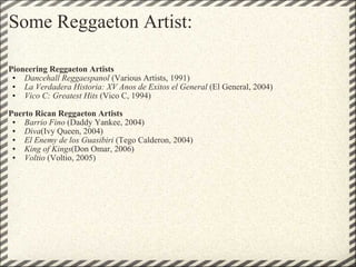 Some Reggaeton Artist: Pioneering Reggaeton Artists   Dancehall Reggaespanol  (Various Artists, 1991) La Verdadera Historia: XV Anos de Exitos el General  (El General, 2004) Vico C: Greatest Hits  (Vico C, 1994)   Puerto Rican Reggaeton Artists   Barrio Fino  (Daddy Yankee, 2004) Diva (Ivy Queen, 2004)  El Enemy de los Guasibiri  (Tego Calderon, 2004)  King of Kings (Don Omar, 2006)  Voltio  (Voltio, 2005)  