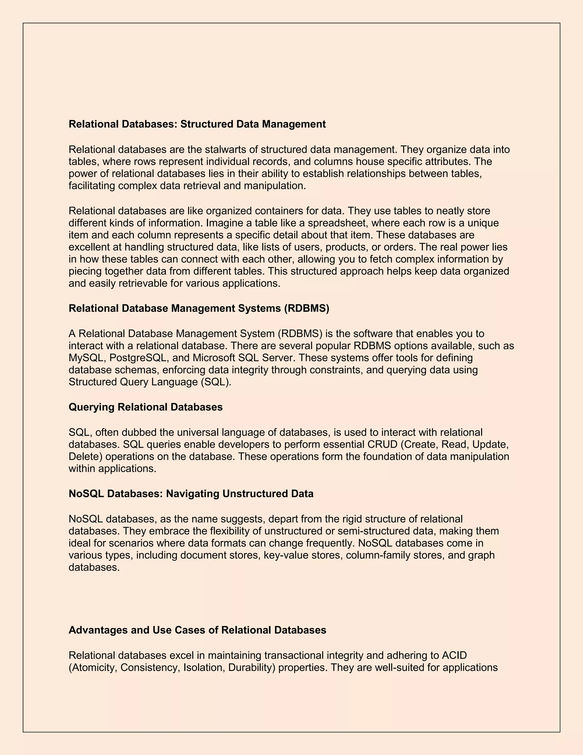 Relational Databases: Structured Data Management
Relational databases are the stalwarts of structured data management. They organize data into
tables, where rows represent individual records, and columns house specific attributes. The
power of relational databases lies in their ability to establish relationships between tables,
facilitating complex data retrieval and manipulation.
Relational databases are like organized containers for data. They use tables to neatly store
different kinds of information. Imagine a table like a spreadsheet, where each row is a unique
item and each column represents a specific detail about that item. These databases are
excellent at handling structured data, like lists of users, products, or orders. The real power lies
in how these tables can connect with each other, allowing you to fetch complex information by
piecing together data from different tables. This structured approach helps keep data organized
and easily retrievable for various applications.
Relational Database Management Systems (RDBMS)
A Relational Database Management System (RDBMS) is the software that enables you to
interact with a relational database. There are several popular RDBMS options available, such as
MySQL, PostgreSQL, and Microsoft SQL Server. These systems offer tools for defining
database schemas, enforcing data integrity through constraints, and querying data using
Structured Query Language (SQL).
Querying Relational Databases
SQL, often dubbed the universal language of databases, is used to interact with relational
databases. SQL queries enable developers to perform essential CRUD (Create, Read, Update,
Delete) operations on the database. These operations form the foundation of data manipulation
within applications.
NoSQL Databases: Navigating Unstructured Data
NoSQL databases, as the name suggests, depart from the rigid structure of relational
databases. They embrace the flexibility of unstructured or semi-structured data, making them
ideal for scenarios where data formats can change frequently. NoSQL databases come in
various types, including document stores, key-value stores, column-family stores, and graph
databases.
Advantages and Use Cases of Relational Databases
Relational databases excel in maintaining transactional integrity and adhering to ACID
(Atomicity, Consistency, Isolation, Durability) properties. They are well-suited for applications
 