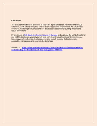 Conclusion
The evolution of databases continues to shape the digital landscape. Relational and NoSQL
databases, each with its strengths, cater to diverse application requirements. As a Full-Stack
developer, mastering the nuances of these databases is essential for building efficient and
robust applications.
By enrolling in a Full-Stack development course in Gurgaon and exploring the world of relational
and NoSQL databases, you set yourself on a path of continuous learning and innovation. As
technology evolves, the role of databases remains pivotal, ensuring that data remains
accessible, manageable, and secure in the digital age.
Source Url - https://nouw.com/scarlettwatson/exploring-relational-and-nosql-databases-
understanding-the-foundations-of-data-management-38444801
 