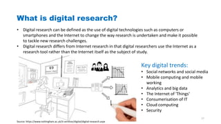 What is digital research?
• Digital research can be defined as the use of digital technologies such as computers or
smartphones and the Internet to change the way research is undertaken and make it possible
to tackle new research challenges.
• Digital research differs from Internet research in that digital researchers use the Internet as a
research tool rather than the Internet itself as the subject of study.
Source: https://www.nottingham.ac.uk/it-services/digital/digital-research.aspx
Key digital trends:
• Social networks and social media
• Mobile computing and mobile
working
• Analytics and big data
• The Internet of 'Things‘
• Consumerisation of IT
• Cloud computing
• Security
17
 