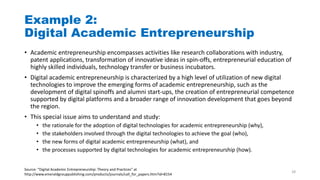 Example 2:
Digital Academic Entrepreneurship
• Academic entrepreneurship encompasses activities like research collaborations with industry,
patent applications, transformation of innovative ideas in spin-offs, entrepreneurial education of
highly skilled individuals, technology transfer or business incubators.
• Digital academic entrepreneurship is characterized by a high level of utilization of new digital
technologies to improve the emerging forms of academic entrepreneurship, such as the
development of digital spinoffs and alumni start-ups, the creation of entrepreneurial competence
supported by digital platforms and a broader range of innovation development that goes beyond
the region.
• This special issue aims to understand and study:
• the rationale for the adoption of digital technologies for academic entrepreneurship (why),
• the stakeholders involved through the digital technologies to achieve the goal (who),
• the new forms of digital academic entrepreneurship (what), and
• the processes supported by digital technologies for academic entrepreneurship (how).
Source: “Digital Academic Entrepreneurship: Theory and Practices” at
http://www.emeraldgrouppublishing.com/products/journals/call_for_papers.htm?id=8154
28
 