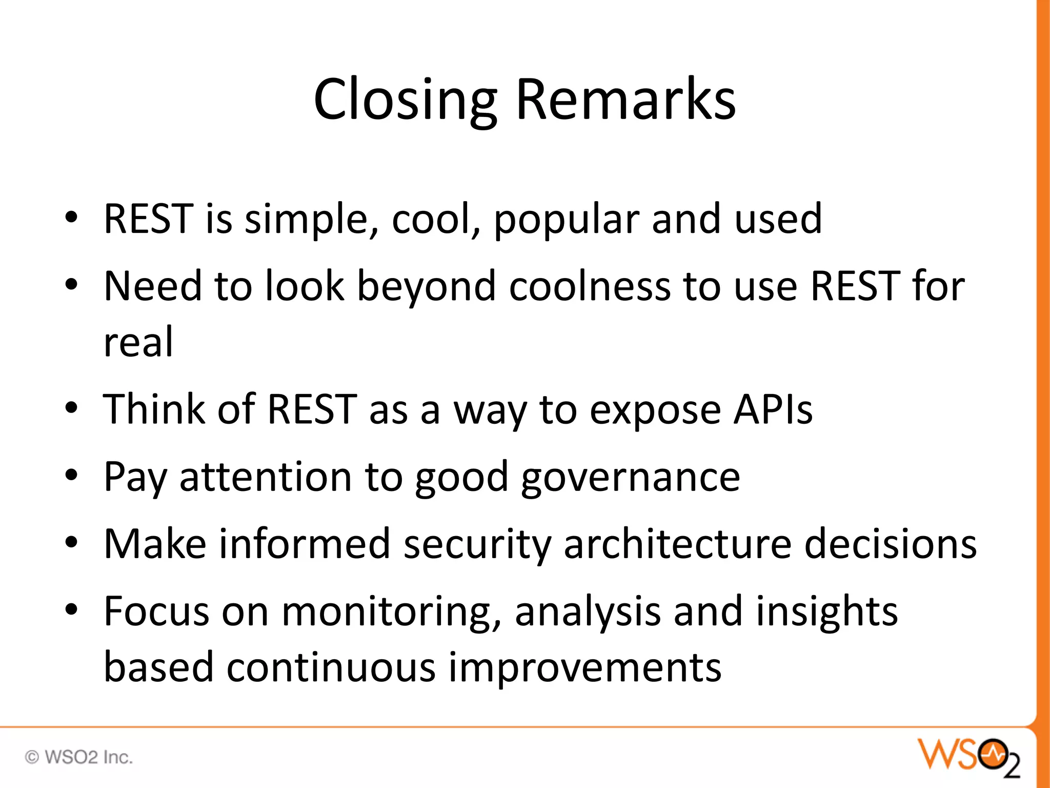 Closing Remarks
• REST is simple, cool, popular and used
• Need to look beyond coolness to use REST for
  real
• Think of REST as a way to expose APIs
• Pay attention to good governance
• Make informed security architecture decisions
• Focus on monitoring, analysis and insights
  based continuous improvements
 