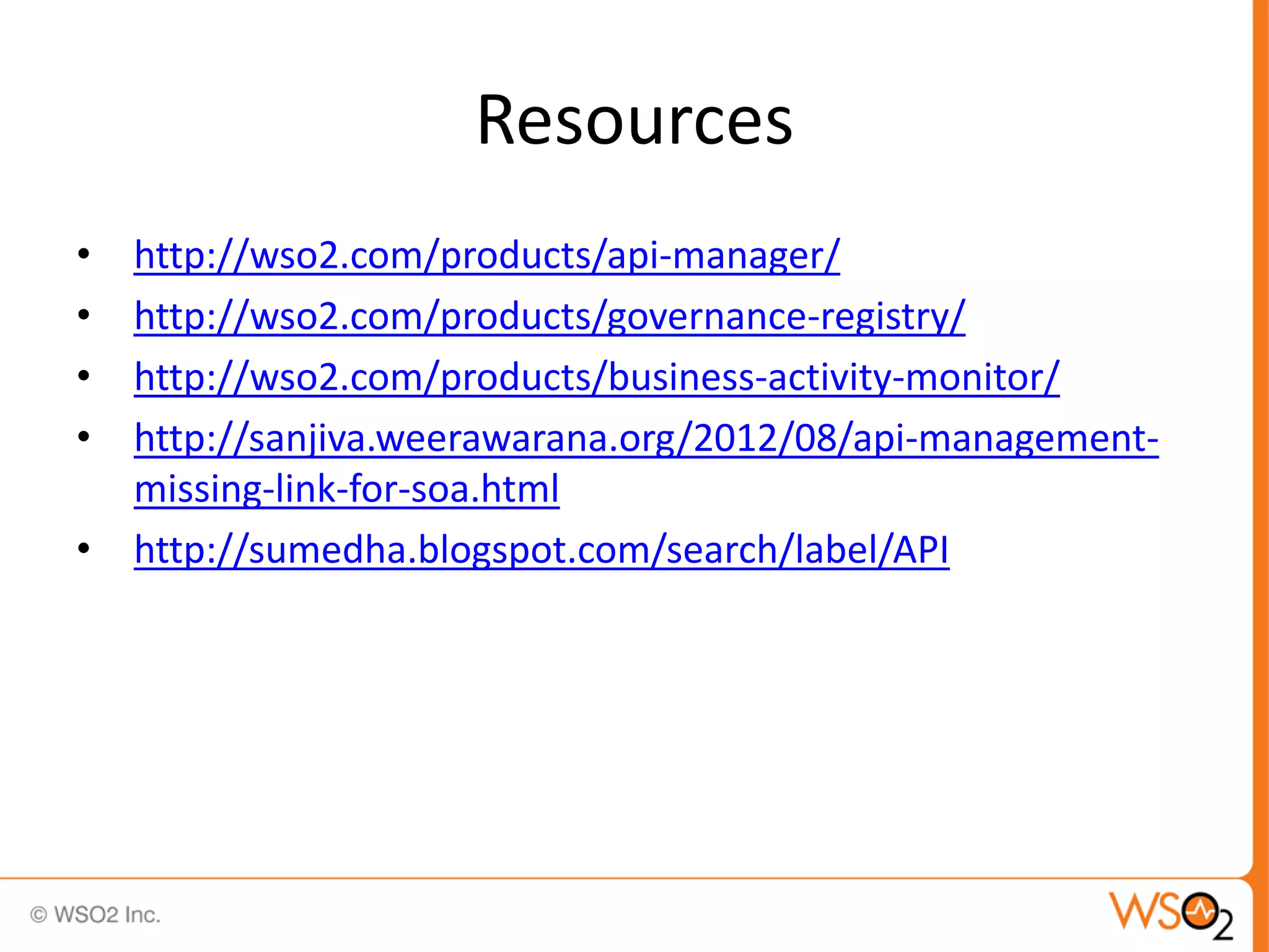 Resources
•   http://wso2.com/products/api-manager/
•   http://wso2.com/products/governance-registry/
•   http://wso2.com/products/business-activity-monitor/
•   http://sanjiva.weerawarana.org/2012/08/api-management-
    missing-link-for-soa.html
•   http://sumedha.blogspot.com/search/label/API
 
