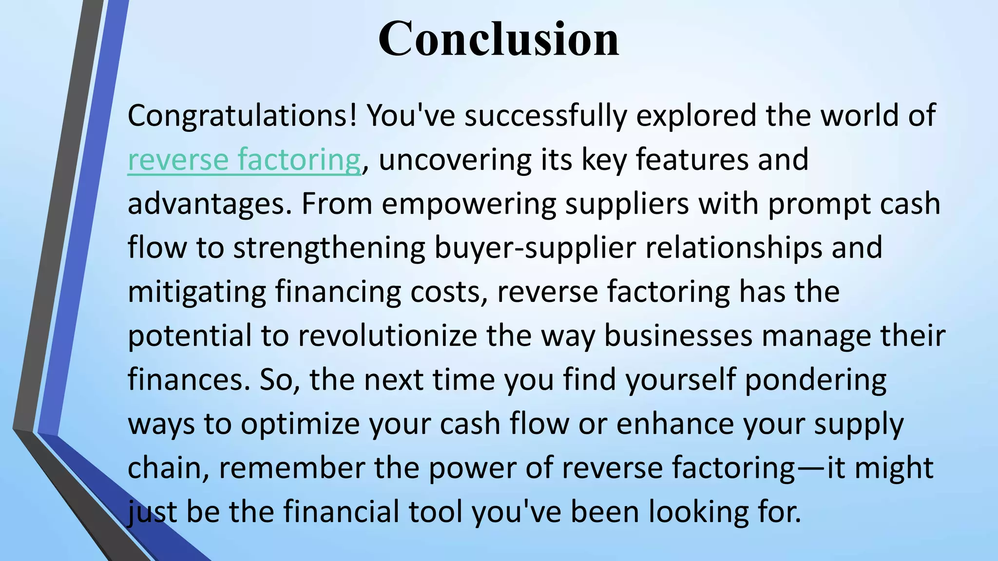 Conclusion
Congratulations! You've successfully explored the world of
reverse factoring, uncovering its key features and
advantages. From empowering suppliers with prompt cash
flow to strengthening buyer-supplier relationships and
mitigating financing costs, reverse factoring has the
potential to revolutionize the way businesses manage their
finances. So, the next time you find yourself pondering
ways to optimize your cash flow or enhance your supply
chain, remember the power of reverse factoring—it might
just be the financial tool you've been looking for.
 