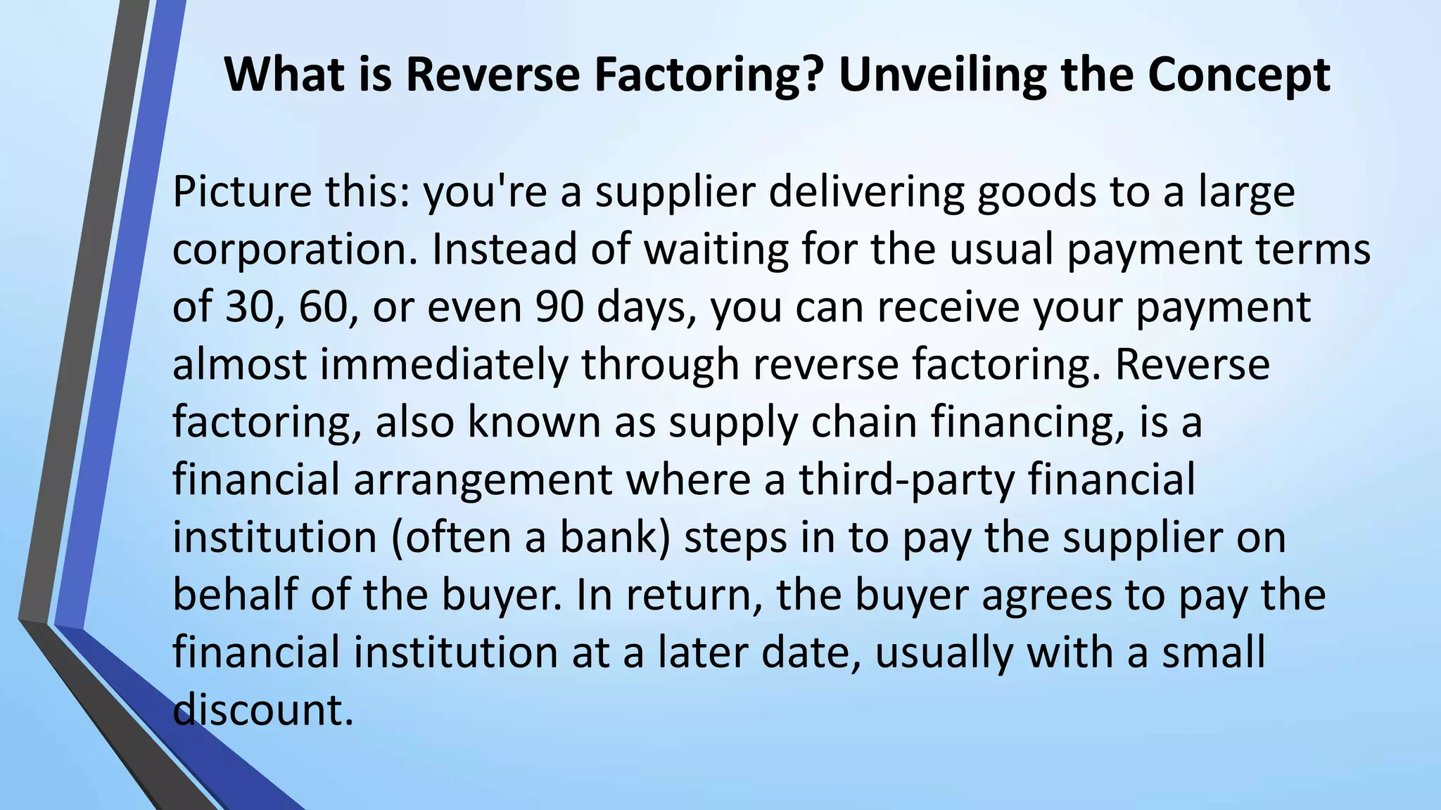 What is Reverse Factoring? Unveiling the Concept
Picture this: you're a supplier delivering goods to a large
corporation. Instead of waiting for the usual payment terms
of 30, 60, or even 90 days, you can receive your payment
almost immediately through reverse factoring. Reverse
factoring, also known as supply chain financing, is a
financial arrangement where a third-party financial
institution (often a bank) steps in to pay the supplier on
behalf of the buyer. In return, the buyer agrees to pay the
financial institution at a later date, usually with a small
discount.
 