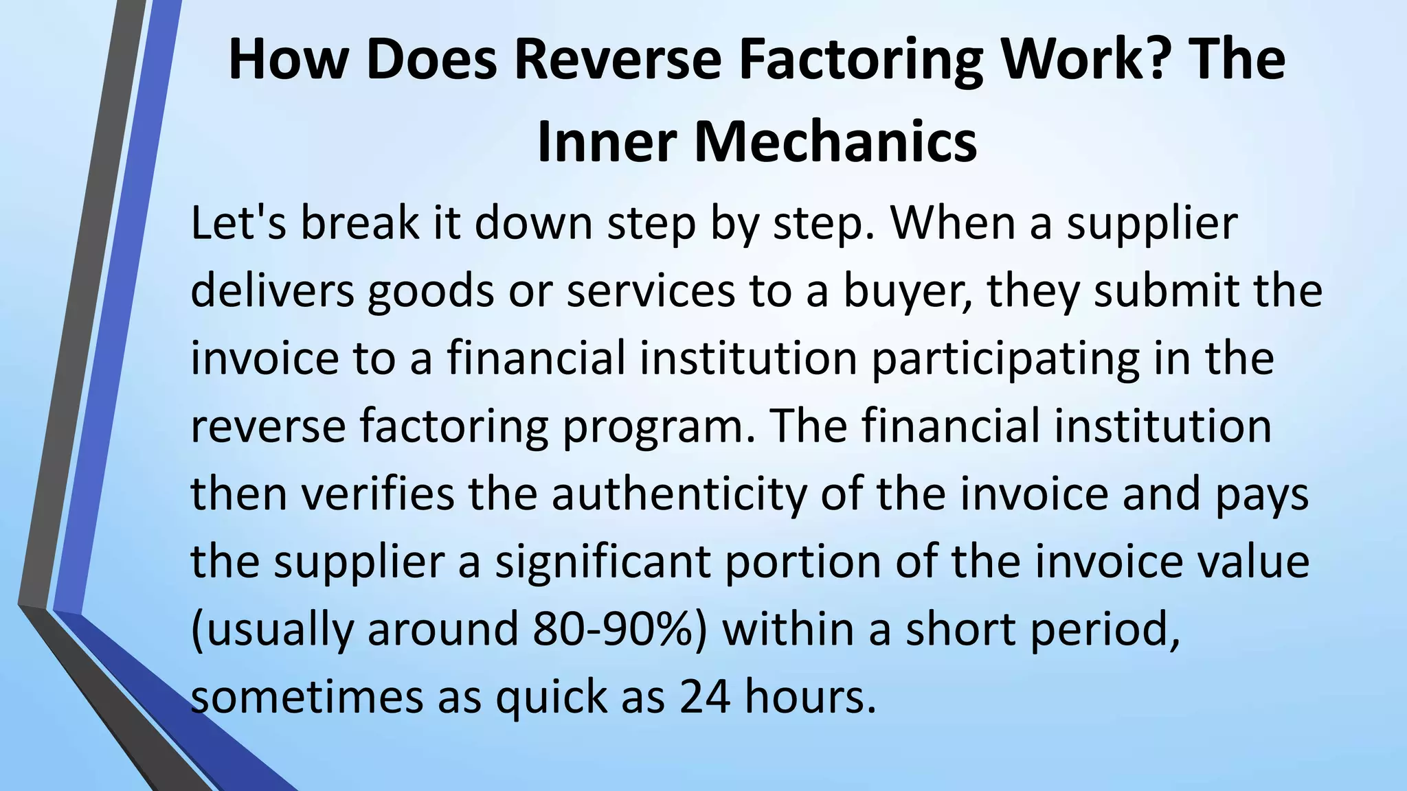 How Does Reverse Factoring Work? The
Inner Mechanics
Let's break it down step by step. When a supplier
delivers goods or services to a buyer, they submit the
invoice to a financial institution participating in the
reverse factoring program. The financial institution
then verifies the authenticity of the invoice and pays
the supplier a significant portion of the invoice value
(usually around 80-90%) within a short period,
sometimes as quick as 24 hours.
 
