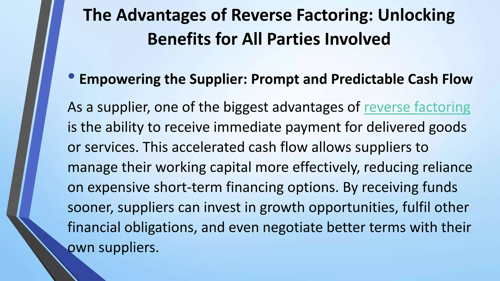 The Advantages of Reverse Factoring: Unlocking
Benefits for All Parties Involved
• Empowering the Supplier: Prompt and Predictable Cash Flow
As a supplier, one of the biggest advantages of reverse factoring
is the ability to receive immediate payment for delivered goods
or services. This accelerated cash flow allows suppliers to
manage their working capital more effectively, reducing reliance
on expensive short-term financing options. By receiving funds
sooner, suppliers can invest in growth opportunities, fulfil other
financial obligations, and even negotiate better terms with their
own suppliers.
 