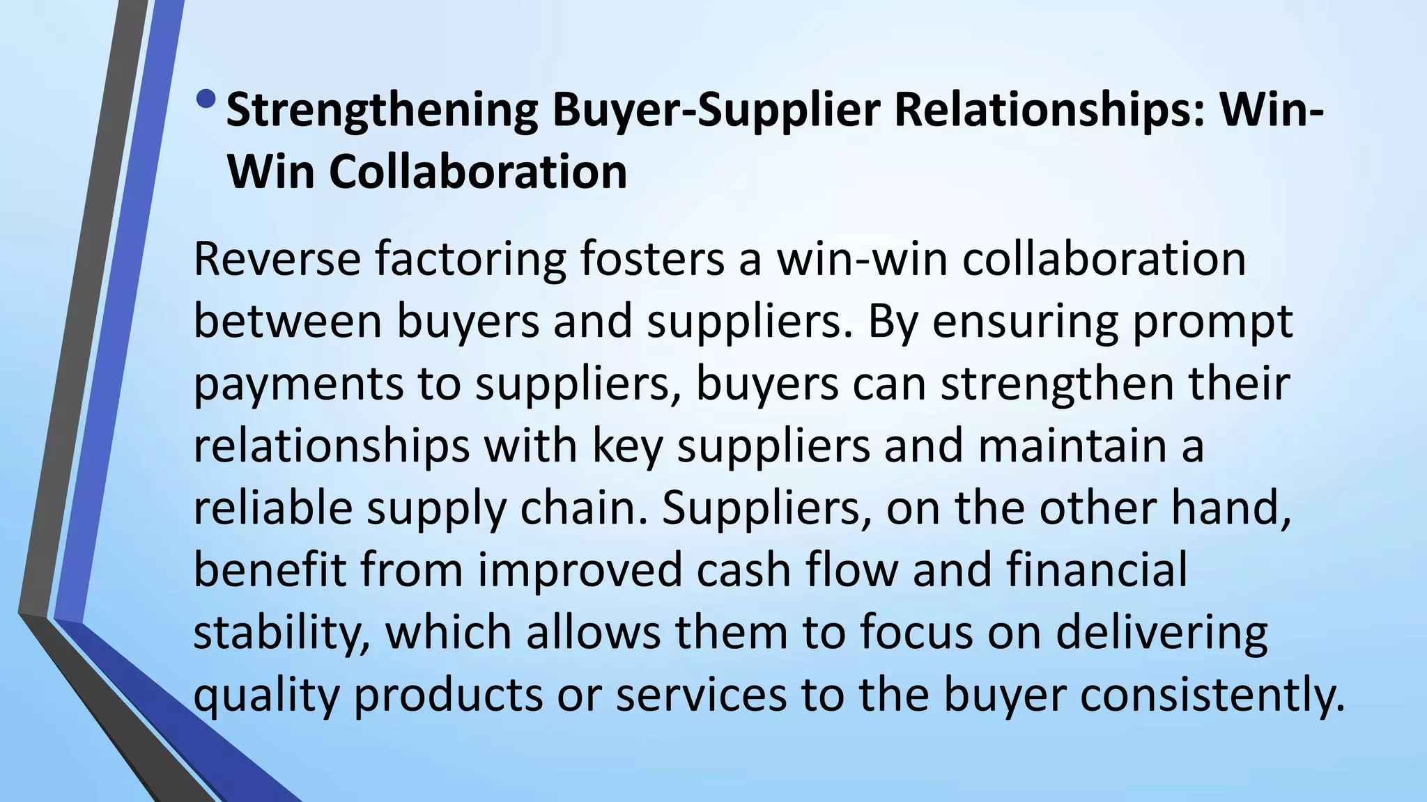 •Strengthening Buyer-Supplier Relationships: Win-
Win Collaboration
Reverse factoring fosters a win-win collaboration
between buyers and suppliers. By ensuring prompt
payments to suppliers, buyers can strengthen their
relationships with key suppliers and maintain a
reliable supply chain. Suppliers, on the other hand,
benefit from improved cash flow and financial
stability, which allows them to focus on delivering
quality products or services to the buyer consistently.
 