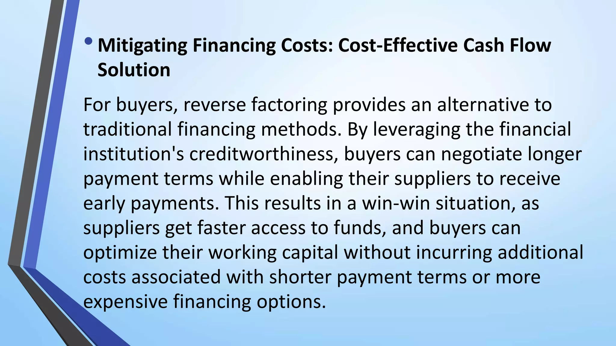 •Mitigating Financing Costs: Cost-Effective Cash Flow
Solution
For buyers, reverse factoring provides an alternative to
traditional financing methods. By leveraging the financial
institution's creditworthiness, buyers can negotiate longer
payment terms while enabling their suppliers to receive
early payments. This results in a win-win situation, as
suppliers get faster access to funds, and buyers can
optimize their working capital without incurring additional
costs associated with shorter payment terms or more
expensive financing options.
 