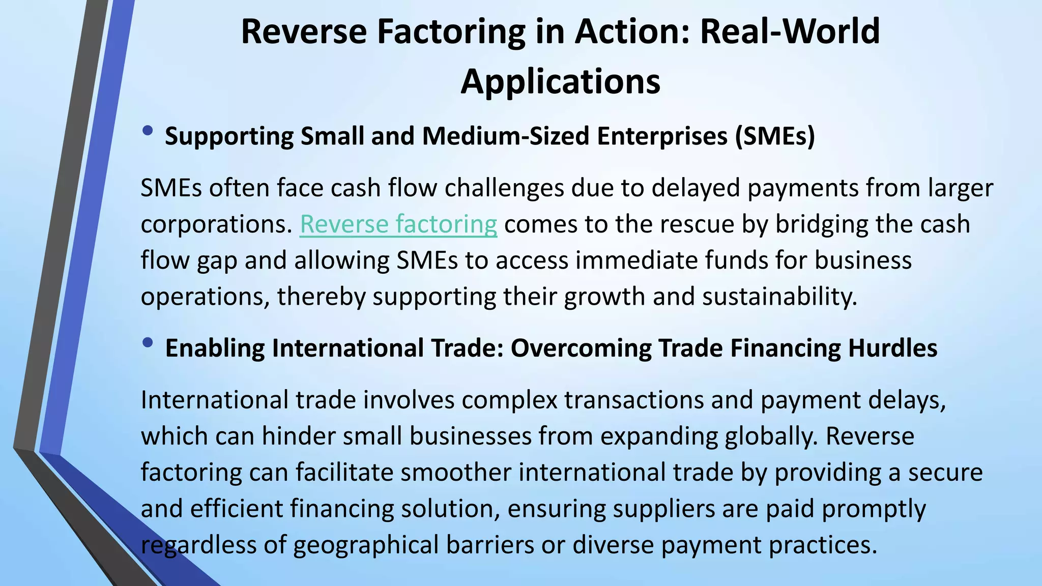 Reverse Factoring in Action: Real-World
Applications
• Supporting Small and Medium-Sized Enterprises (SMEs)
SMEs often face cash flow challenges due to delayed payments from larger
corporations. Reverse factoring comes to the rescue by bridging the cash
flow gap and allowing SMEs to access immediate funds for business
operations, thereby supporting their growth and sustainability.
• Enabling International Trade: Overcoming Trade Financing Hurdles
International trade involves complex transactions and payment delays,
which can hinder small businesses from expanding globally. Reverse
factoring can facilitate smoother international trade by providing a secure
and efficient financing solution, ensuring suppliers are paid promptly
regardless of geographical barriers or diverse payment practices.
 