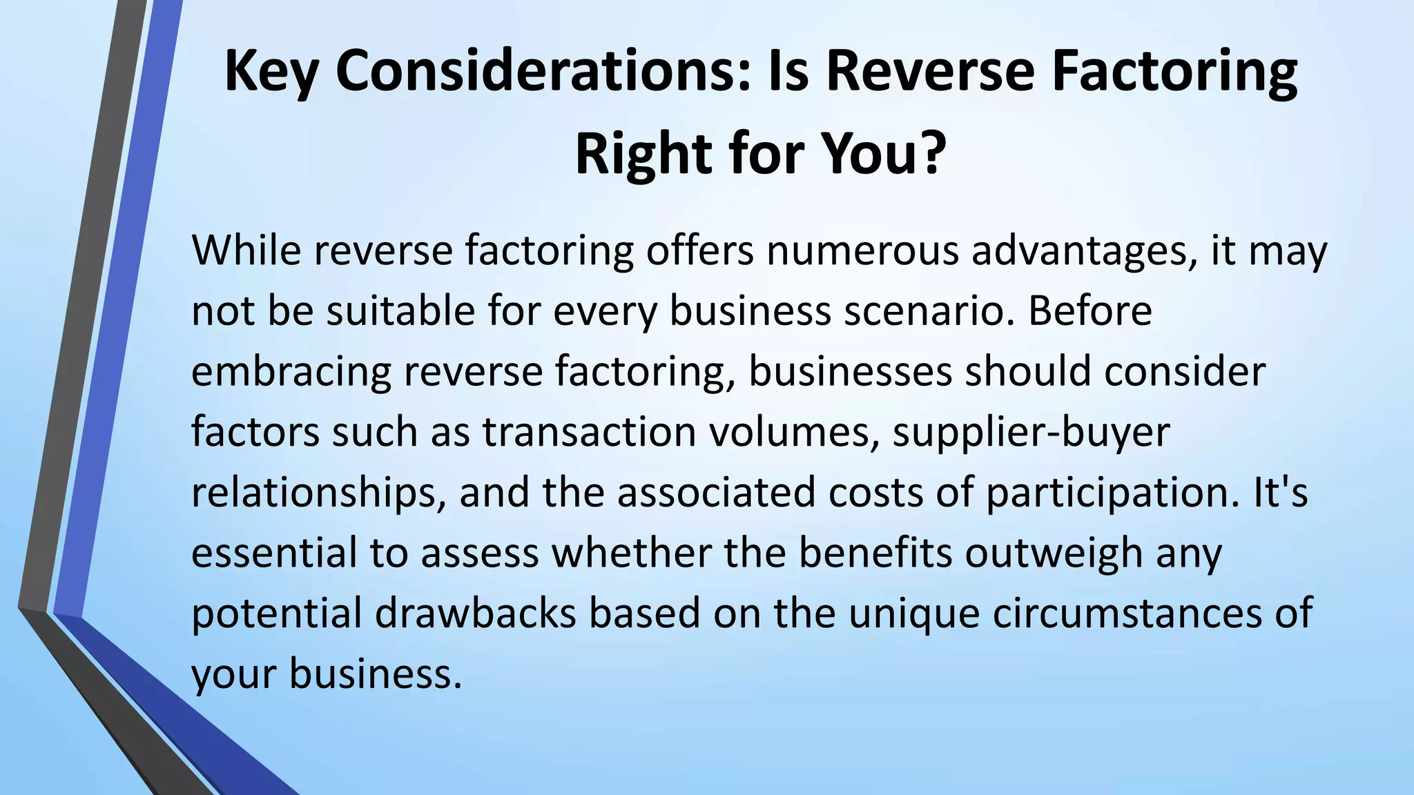 Key Considerations: Is Reverse Factoring
Right for You?
While reverse factoring offers numerous advantages, it may
not be suitable for every business scenario. Before
embracing reverse factoring, businesses should consider
factors such as transaction volumes, supplier-buyer
relationships, and the associated costs of participation. It's
essential to assess whether the benefits outweigh any
potential drawbacks based on the unique circumstances of
your business.
 
