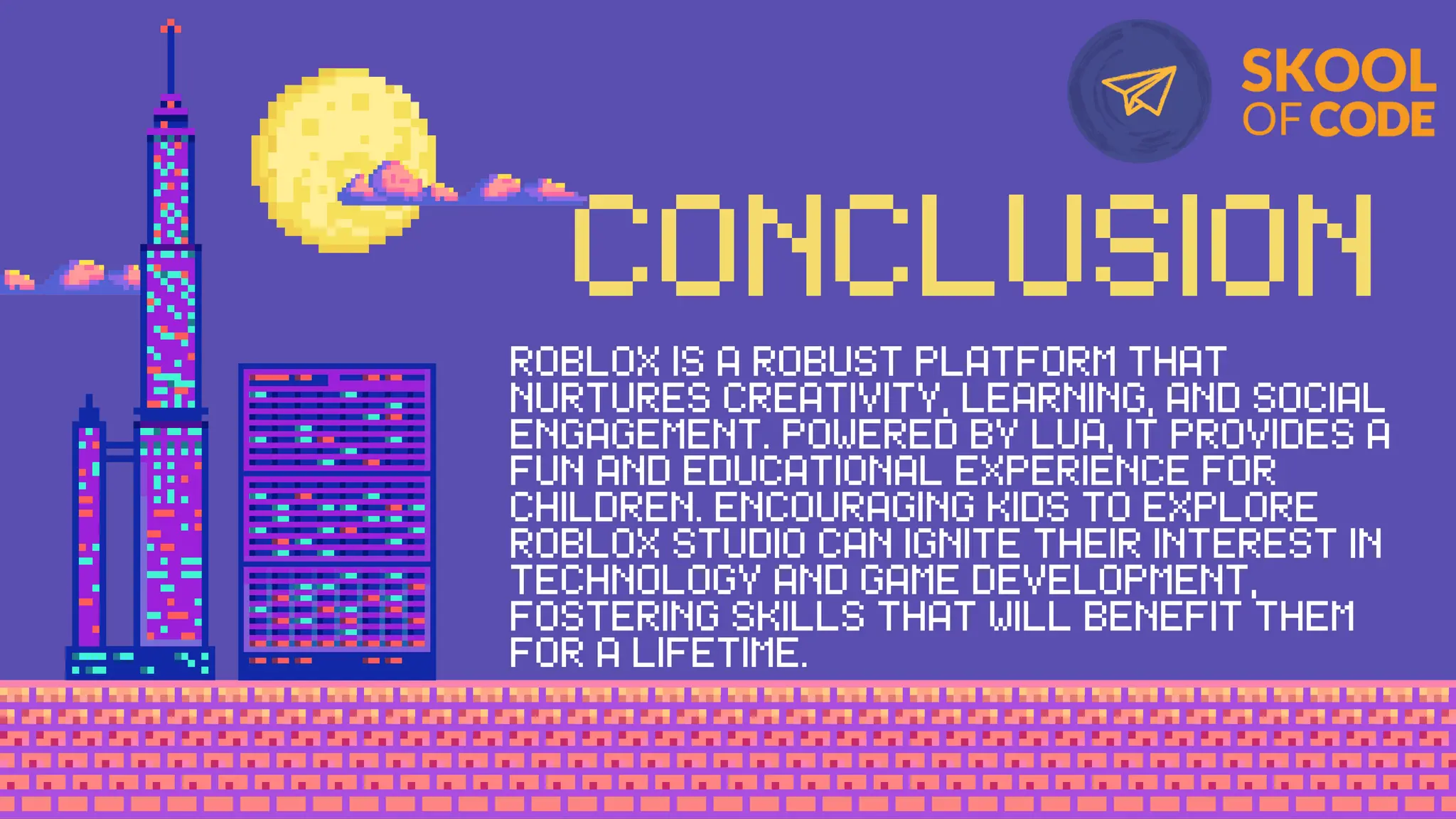 CONCLUSION
ROBLOX IS A ROBUST PLATFORM THAT
NURTURES CREATIVITY, LEARNING, AND SOCIAL
ENGAGEMENT. POWERED BY LUA, IT PROVIDES A
FUN AND EDUCATIONAL EXPERIENCE FOR
CHILDREN. ENCOURAGING KIDS TO EXPLORE
ROBLOX STUDIO CAN IGNITE THEIR INTEREST IN
TECHNOLOGY AND GAME DEVELOPMENT,
FOSTERING SKILLS THAT WILL BENEFIT THEM
FOR A LIFETIME.
 