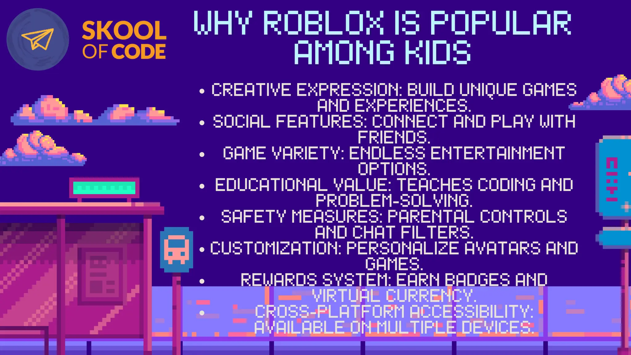 WHY ROBLOX IS POPULAR
AMONG KIDS
CREATIVE EXPRESSION: BUILD UNIQUE GAMES
AND EXPERIENCES.
SOCIAL FEATURES: CONNECT AND PLAY WITH
FRIENDS.
GAME VARIETY: ENDLESS ENTERTAINMENT
OPTIONS.
EDUCATIONAL VALUE: TEACHES CODING AND
PROBLEM-SOLVING.
SAFETY MEASURES: PARENTAL CONTROLS
AND CHAT FILTERS.
CUSTOMIZATION: PERSONALIZE AVATARS AND
GAMES.
REWARDS SYSTEM: EARN BADGES AND
VIRTUAL CURRENCY.
CROSS-PLATFORM ACCESSIBILITY:
AVAILABLE ON MULTIPLE DEVICES.
 