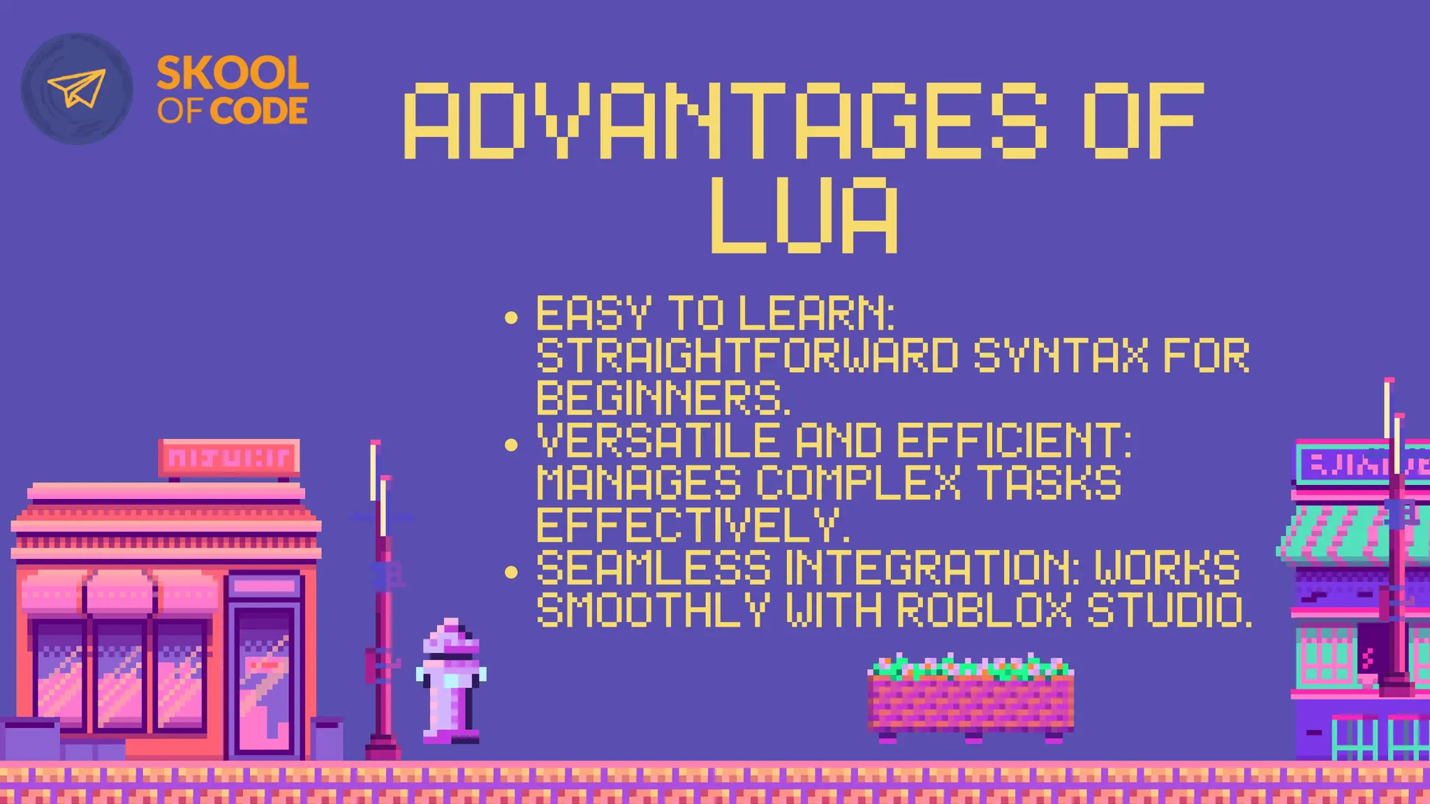 ADVANTAGES OF
LUA
EASY TO LEARN:
STRAIGHTFORWARD SYNTAX FOR
BEGINNERS.
VERSATILE AND EFFICIENT:
MANAGES COMPLEX TASKS
EFFECTIVELY.
SEAMLESS INTEGRATION: WORKS
SMOOTHLY WITH ROBLOX STUDIO.
 