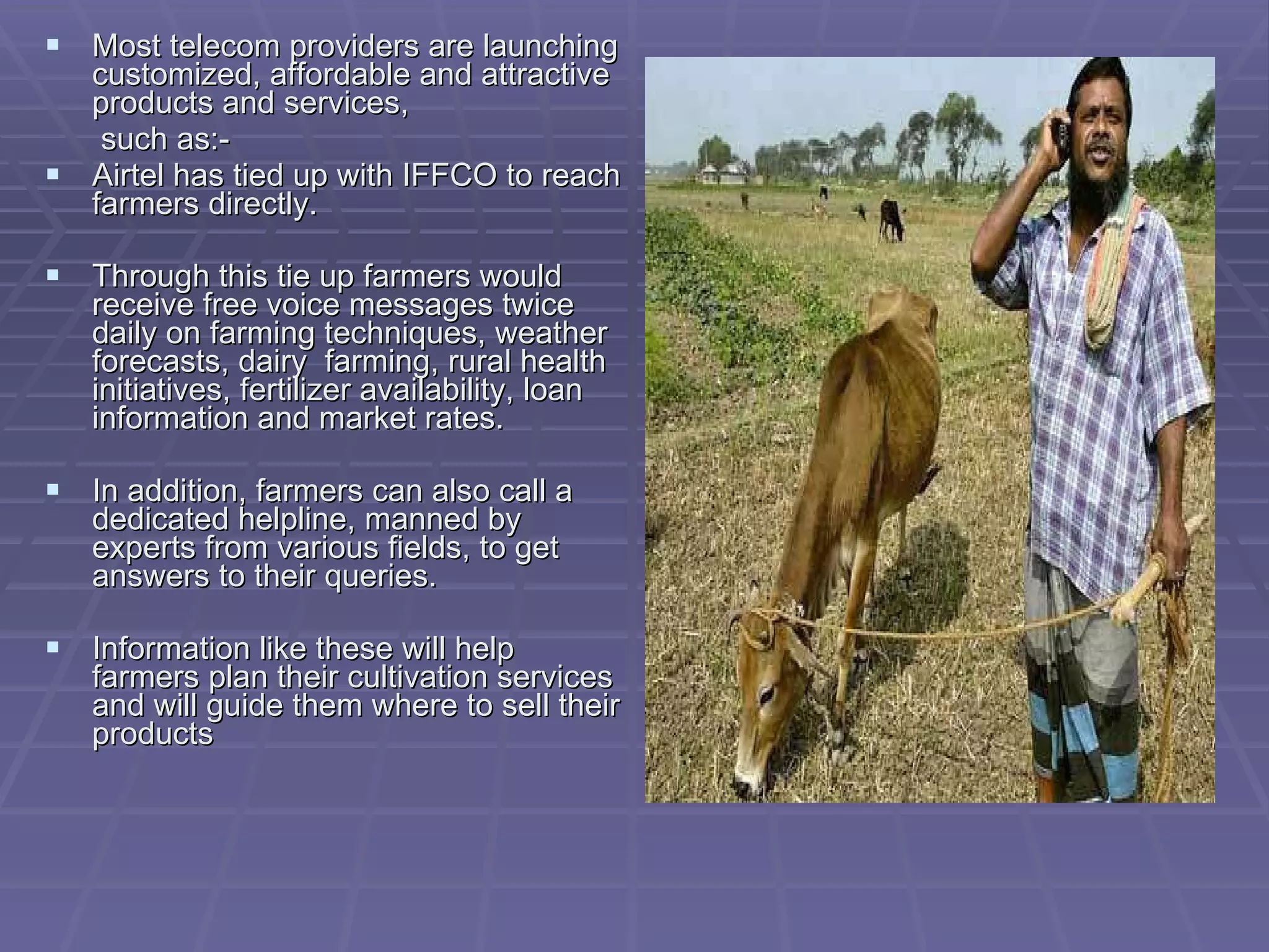 Most telecom providers are launching customized, affordable and attractive products and services,   such as:- Airtel has tied up with IFFCO to reach farmers directly. Through this tie up farmers would receive free voice messages twice daily on farming techniques, weather forecasts, dairy  farming, rural health initiatives, fertilizer availability, loan information and market rates. In addition, farmers can also call a  dedicated helpline, manned by experts from various fields, to get answers to their queries. Information like these will help farmers plan their cultivation services and will guide them where to sell their products 