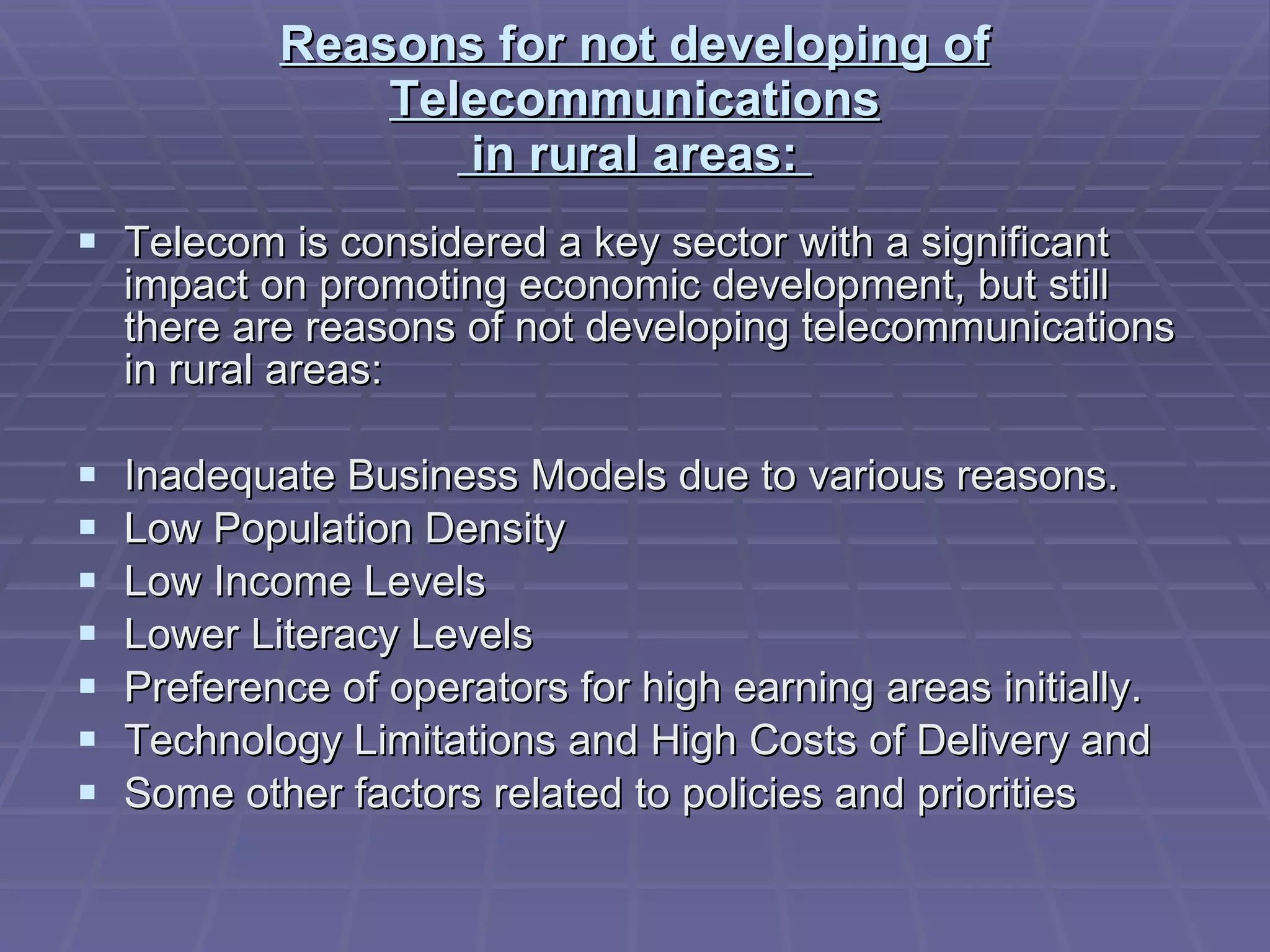 Reasons for not developing of Telecommunications  in rural areas:  Telecom is considered a key sector with a significant impact on promoting economic development, but still there are reasons of not developing telecommunications in rural areas: Inadequate Business Models due to various reasons.  Low Population Density  Low Income Levels  Lower Literacy Levels  Preference of operators for high earning areas initially.  Technology Limitations and High Costs of Delivery and  Some other factors related to policies and priorities  