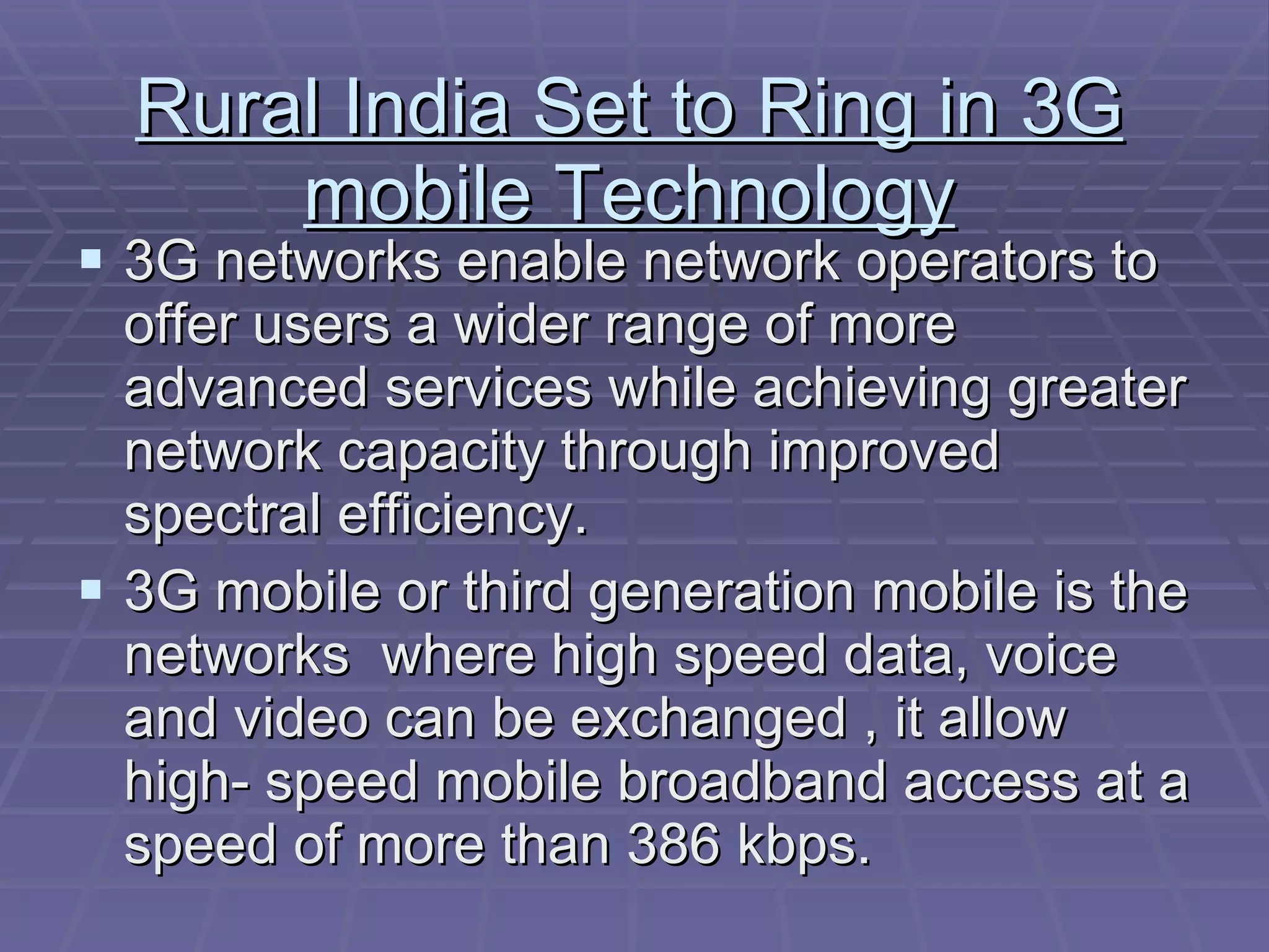 Rural India Set to Ring in 3G mobile Technology 3G networks enable network operators to offer users a wider range of more advanced services while achieving greater network capacity through improved spectral efficiency. 3G mobile or third generation mobile is the networks  where high speed data, voice and video can be exchanged , it allow high- speed mobile broadband access at a speed of more than 386 kbps. 