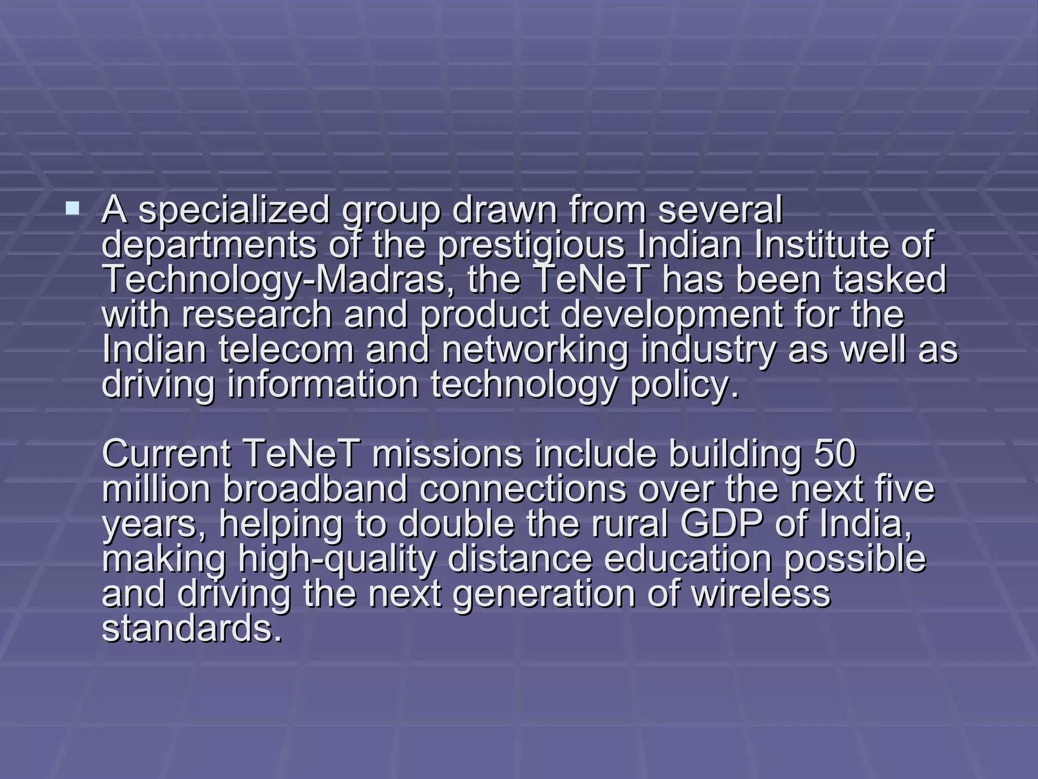 A specialized group drawn from several departments of the prestigious Indian Institute of Technology-Madras, the TeNeT has been tasked with research and product development for the Indian telecom and networking industry as well as driving information technology policy.  Current TeNeT missions include building 50 million broadband connections over the next five years, helping to double the rural GDP of India, making high-quality distance education possible and driving the next generation of wireless standards.  