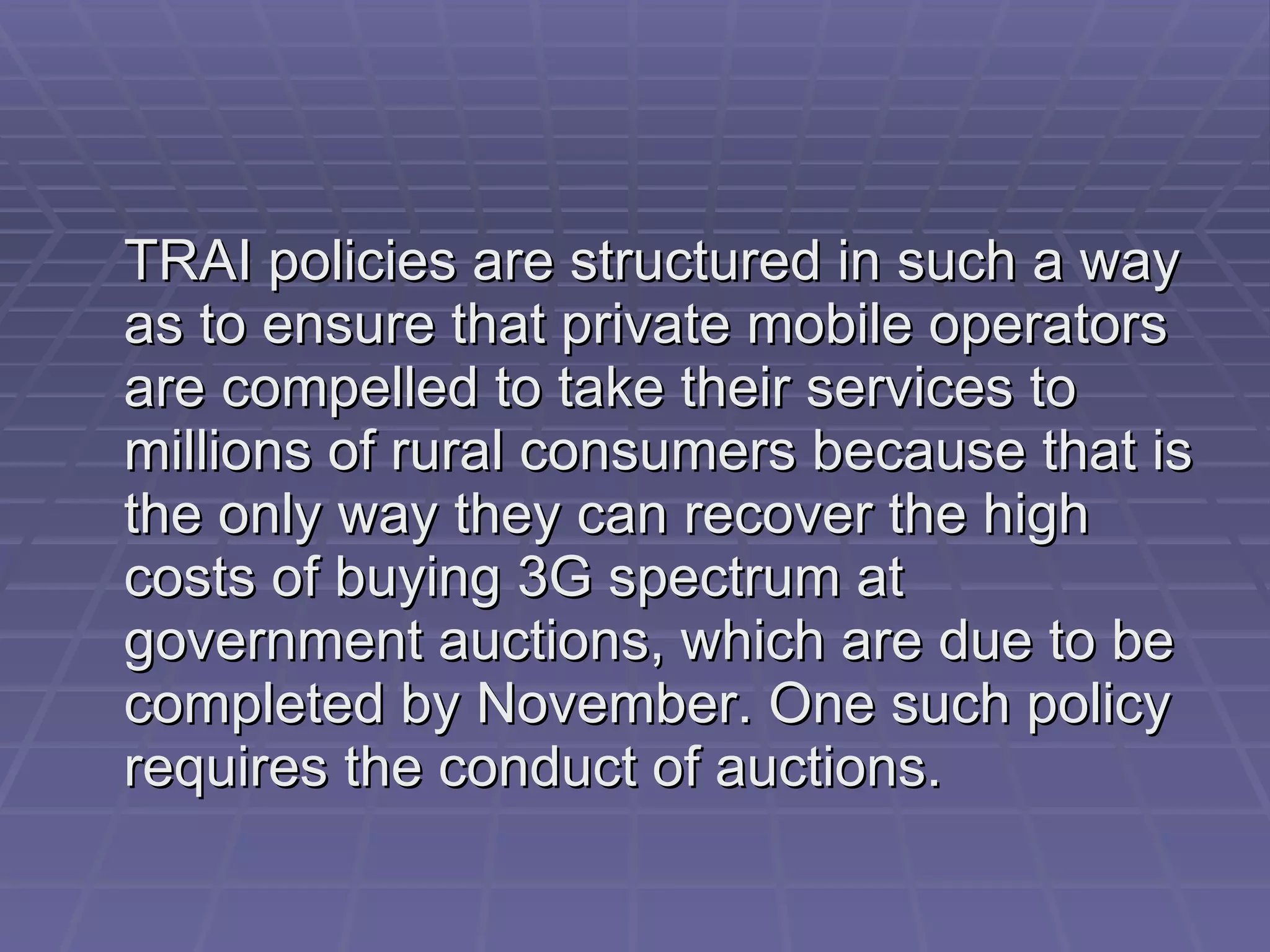 TRAI policies are structured in such a way as to ensure that private mobile operators are compelled to take their services to millions of rural consumers because that is the only way they can recover the high costs of buying 3G spectrum at government auctions, which are due to be completed by November. One such policy requires the conduct of auctions.  