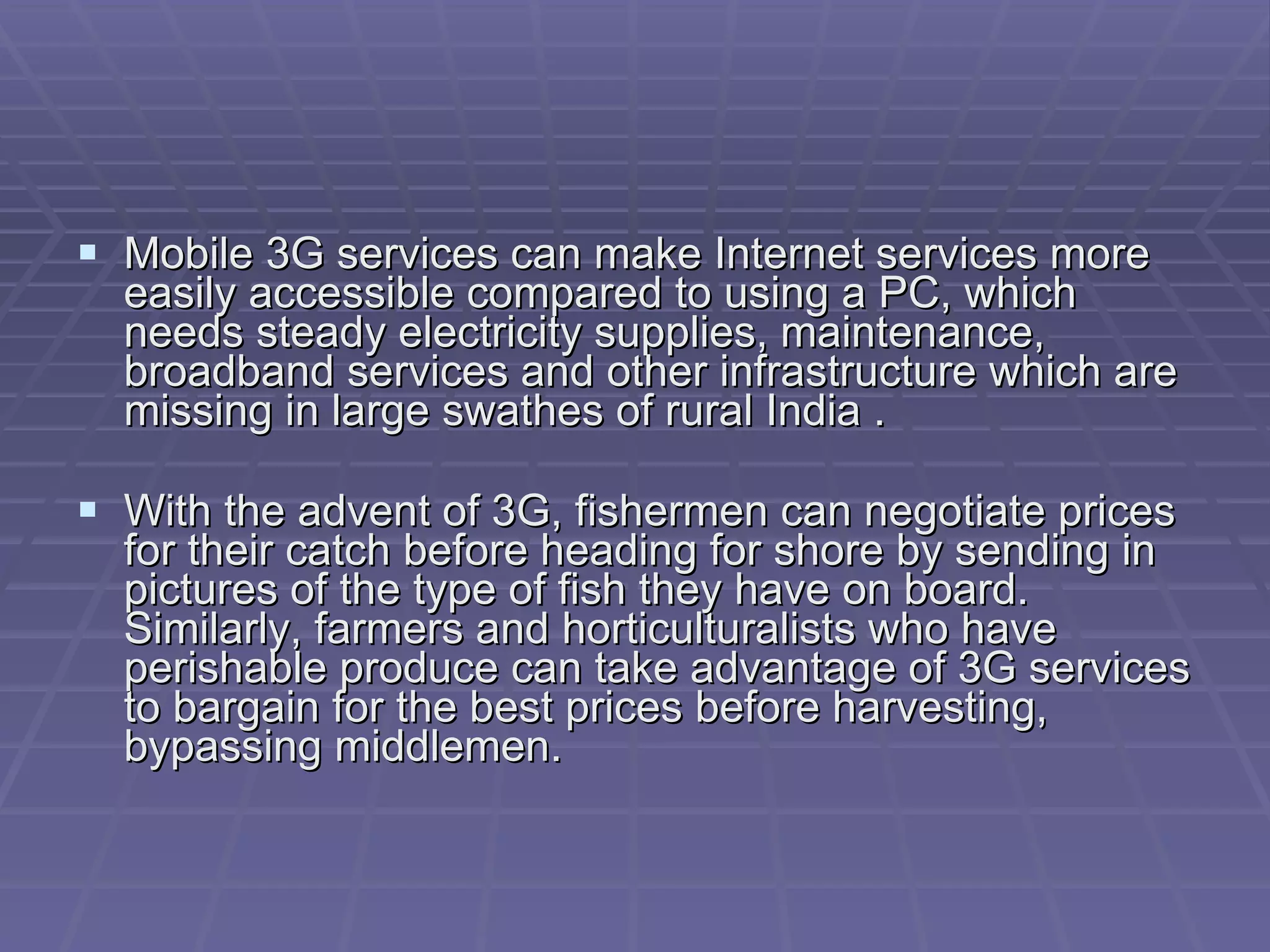 Mobile 3G services can make Internet services more easily accessible compared to using a PC, which needs steady electricity supplies, maintenance, broadband services and other infrastructure which are missing in large swathes of rural India . With the advent of 3G, fishermen can negotiate prices for their catch before heading for shore by sending in pictures of the type of fish they have on board. Similarly, farmers and horticulturalists who have perishable produce can take advantage of 3G services to bargain for the best prices before harvesting, bypassing middlemen. 