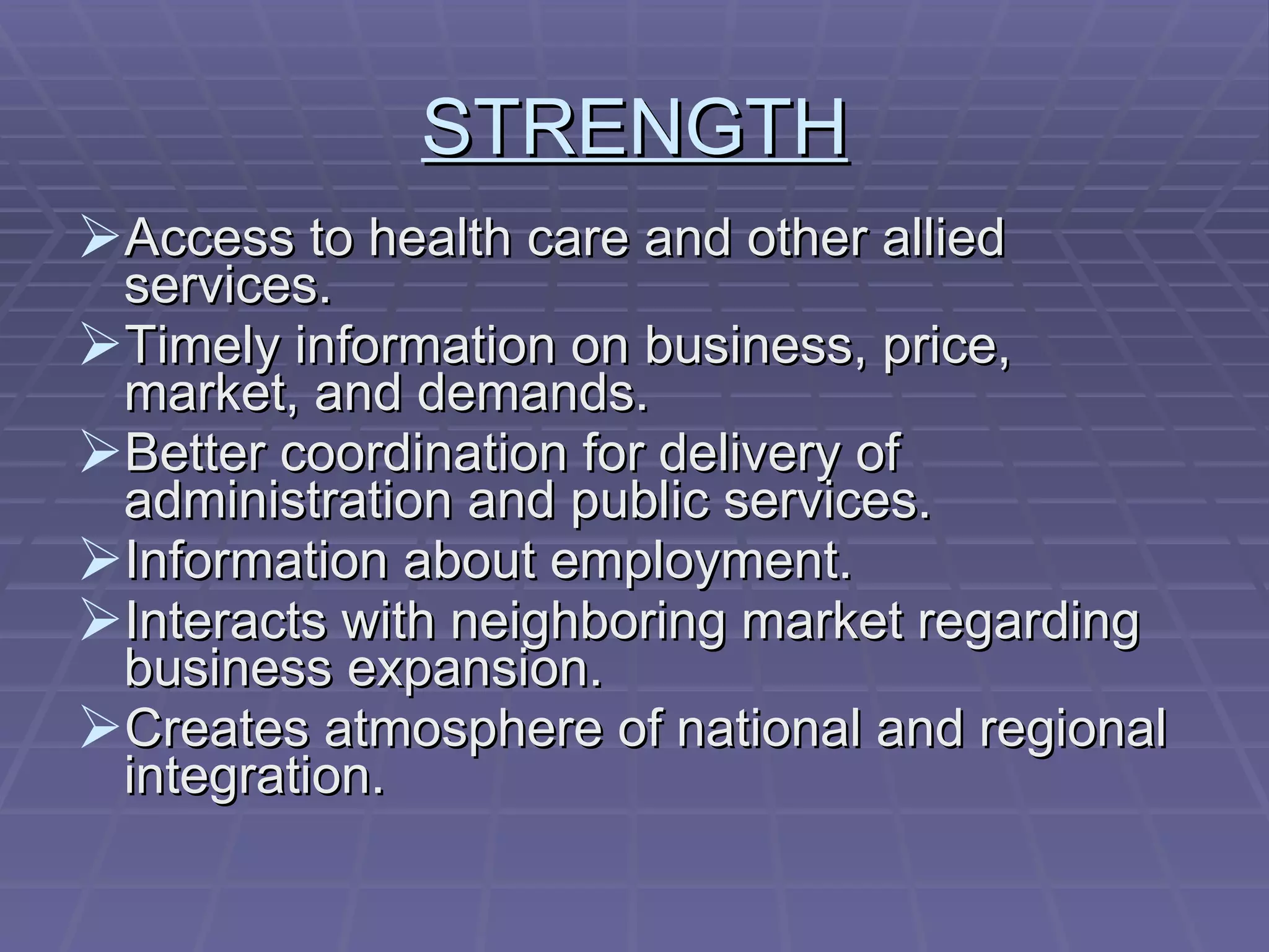 STRENGTH Access to health care and other allied services. Timely information on business, price, market, and demands. Better coordination for delivery of administration and public services. Information about employment. Interacts with neighboring market regarding business expansion. Creates atmosphere of national and regional integration. 