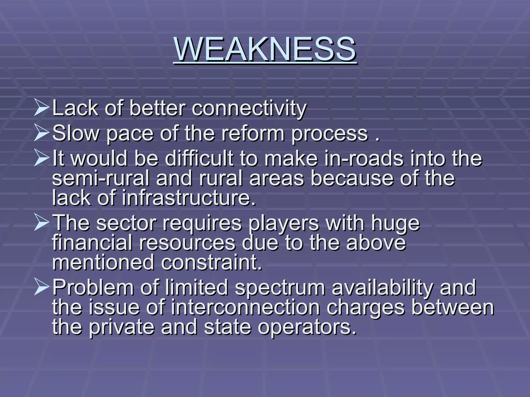 WEAKNESS Lack of better connectivity  Slow pace of the reform process . It would be difficult to make in-roads into the semi-rural and rural areas because of the lack of infrastructure.  The sector requires players with huge financial resources due to the above mentioned constraint. Problem of limited spectrum availability and the issue of interconnection charges between the private and state operators. 