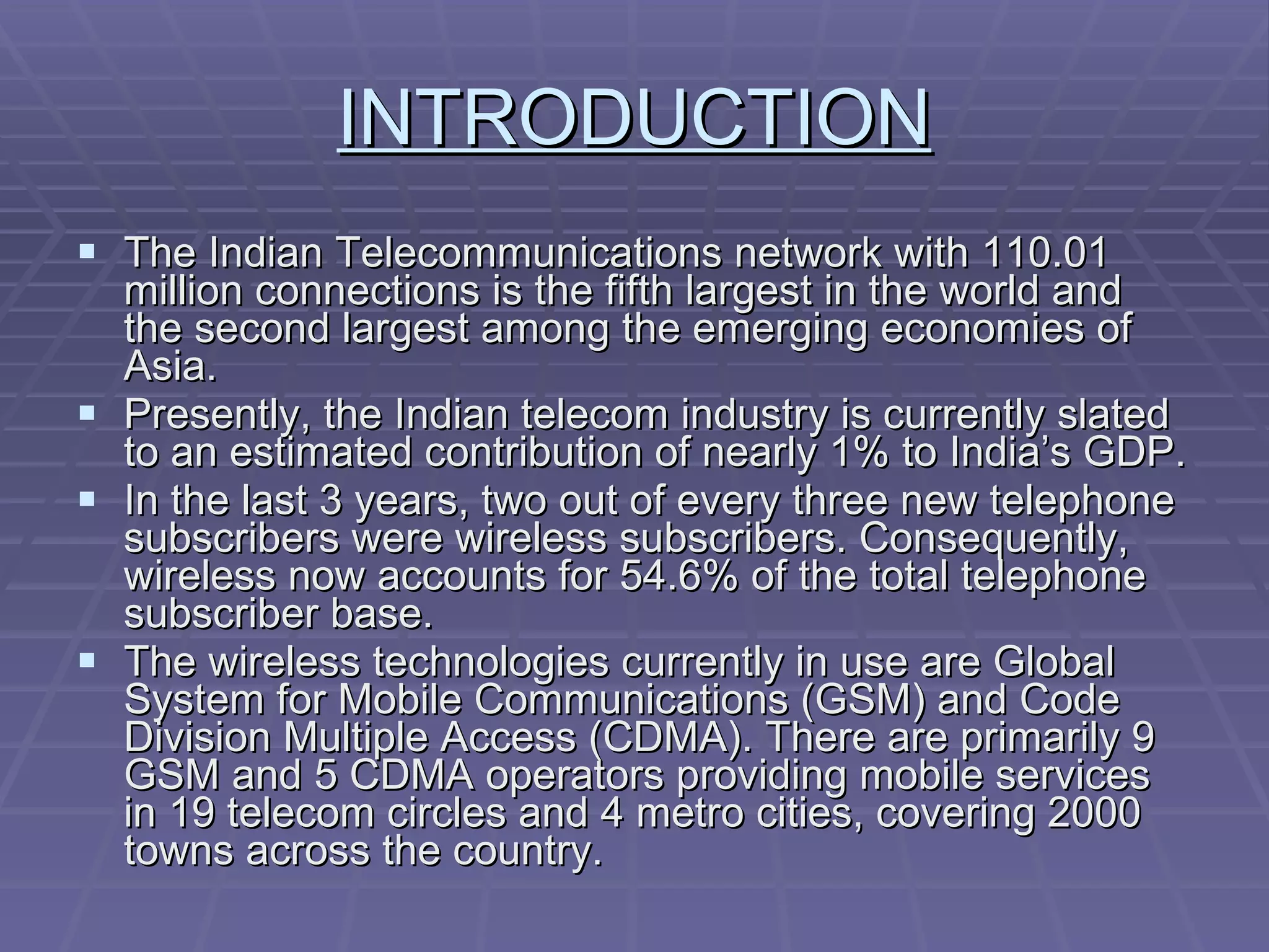 INTRODUCTION The Indian Telecommunications network with 110.01 million connections is the fifth largest in the world and the second largest among the emerging economies of Asia. Presently, the Indian telecom industry is currently slated to an estimated contribution of nearly 1% to India’s GDP. In the last 3 years, two out of every three new telephone subscribers were wireless subscribers. Consequently, wireless now accounts for 54.6% of the total telephone subscriber base. The wireless technologies currently in use are Global System for Mobile Communications (GSM) and Code Division Multiple Access (CDMA). There are primarily 9 GSM and 5 CDMA operators providing mobile services in 19 telecom circles and 4 metro cities, covering 2000 towns across the country. 