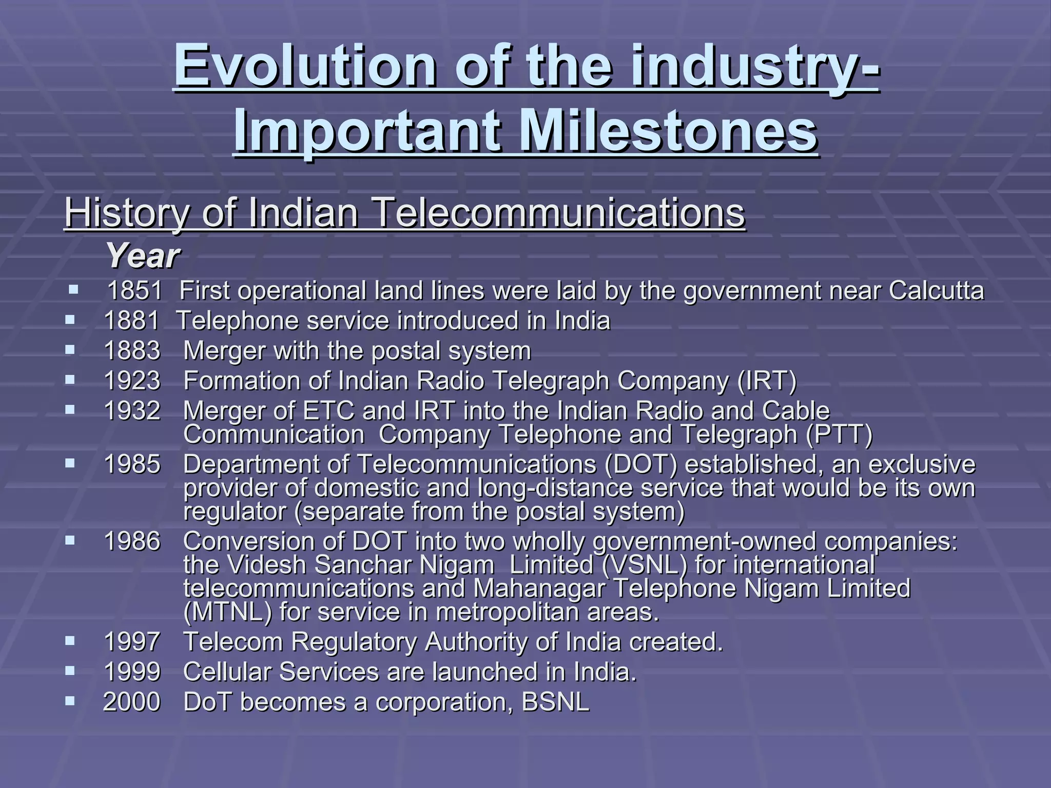 Evolution of the industry-Important Milestones History of Indian Telecommunications Year 1851  First operational land lines were laid by the government near Calcutta  1881  Telephone service introduced in India 1883   Merger with the postal system 1923   Formation of Indian Radio Telegraph Company (IRT) 1932  Merger of ETC and IRT into the Indian Radio and Cable      Communication  Company Telephone and Telegraph (PTT) 1985  Department of Telecommunications (DOT) established, an exclusive    provider of domestic and long-distance service that would be its own    regulator (separate from the postal system) 1986  Conversion of DOT into two wholly government-owned companies:    the Videsh Sanchar Nigam  Limited (VSNL) for international      telecommunications and Mahanagar Telephone Nigam Limited    (MTNL) for service in metropolitan areas. 1997  Telecom Regulatory Authority of India created. 1999  Cellular Services are launched in India.  2000   DoT becomes a corporation, BSNL 
