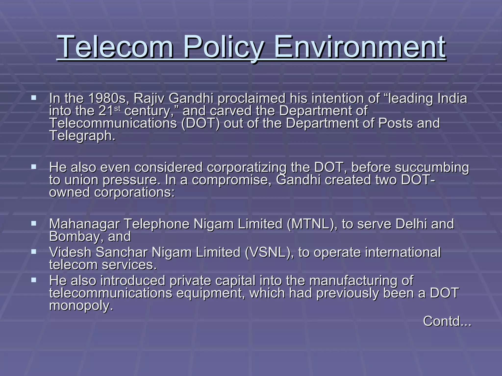Telecom Policy Environment In the 1980s, Rajiv Gandhi proclaimed his intention of “leading India into the 21 st  century,” and carved the Department of Telecommunications (DOT) out of the Department of Posts and Telegraph. He also even considered corporatizing the DOT, before succumbing to union pressure. In a compromise, Gandhi created two DOT-owned corporations: Mahanagar Telephone Nigam Limited (MTNL), to serve Delhi and Bombay, and Videsh Sanchar Nigam Limited (VSNL), to operate international telecom services. He also introduced private capital into the manufacturing of telecommunications equipment, which had previously been a DOT monopoly. Contd... 