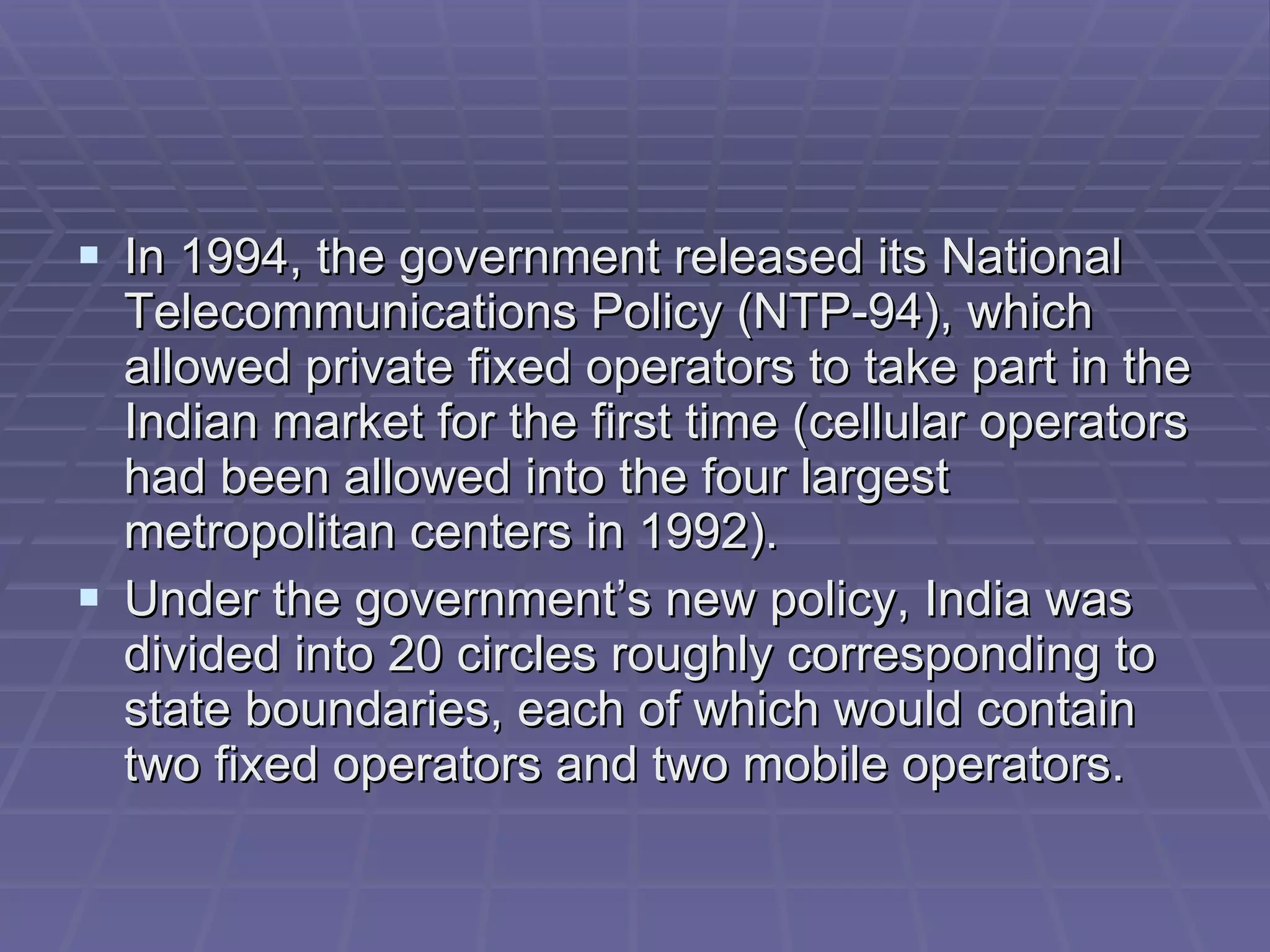 In 1994, the government released its National Telecommunications Policy (NTP-94), which allowed private fixed operators to take part in the Indian market for the first time (cellular operators had been allowed into the four largest metropolitan centers in 1992).  Under the government’s new policy, India was divided into 20 circles roughly corresponding to state boundaries, each of which would contain two fixed operators and two mobile operators. 