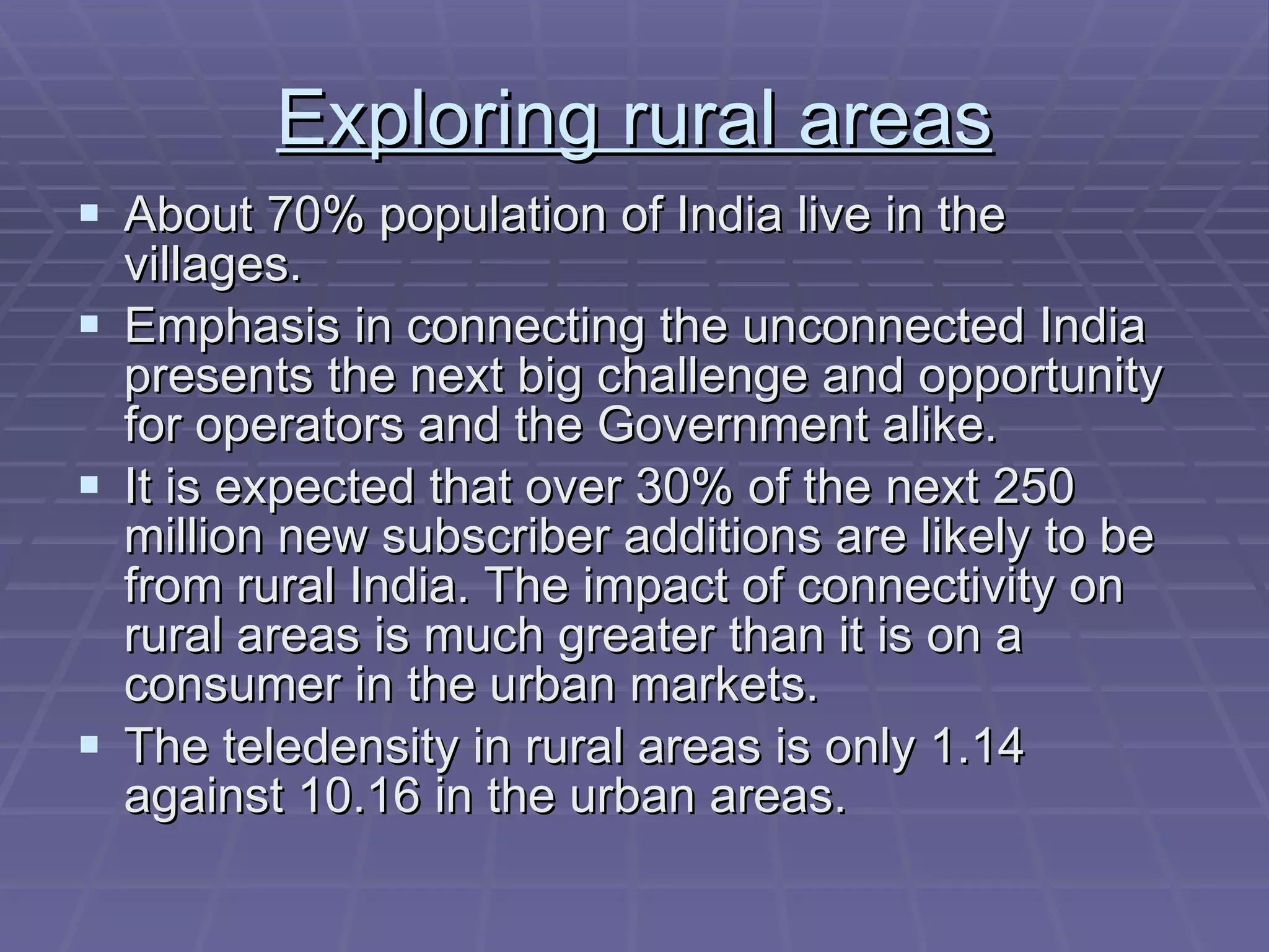 Exploring rural areas About 70% population of India live in the villages. Emphasis in connecting the unconnected India presents the next big challenge and opportunity for operators and the Government alike. It is expected that over 30% of the next 250 million new subscriber additions are likely to be from rural India. The impact of connectivity on rural areas is much greater than it is on a consumer in the urban markets.  The teledensity in rural areas is only 1.14 against 10.16 in the urban areas. 