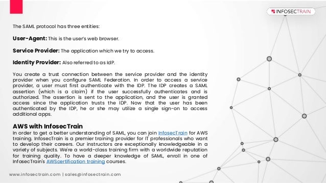 www.infosectrain.com | sales@infosectrain.com
The SAML protocol has three entities:
User-Agent: This is the user’s web browser.
Service Provider: The application which we try to access.
Identity Provider: Also referred to as IdP.
You create a trust connection between the service provider and the identity
provider when you configure SAML Federation. In order to access a service
provider, a user must first authenticate with the IDP. The IDP creates a SAML
assertion (which is a claim) if the user successfully authenticates and is
authorized. The assertion is sent to the application, and the user is granted
access since the application trusts the IDP. Now that the user has been
authenticated by the IDP, he or she may utilize a single sign-on to access
additional apps.
AWS with InfosecTrain
In order to get a better understanding of SAML, you can join InfosecTrain for AWS
training. InfosecTrain is a premier training provider for IT professionals who want
to develop their careers. Our instructors are exceptionally knowledgeable in a
variety of subjects. We're a world-class training firm with a worldwide reputation
for training quality. To have a deeper knowledge of SAML, enroll in one of
InfosecTrain's AWScertification training courses.
 