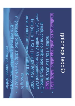 Global spending
• Total global public spending on agricultural
R&D in 2008 was $31.7 billion
• Global public spending on agricultural
R&D increased by $5.6 billion (+22%) fromR&D increased by $5.6 billion (+22%) from
2000 to 2008. China (+ $2.1 billion) and
India (+ $0.6 billion) were the main drivers
of growth
• In 2008, 49% of global public spending in
agricultural R&D came from low and
middle income countries
 