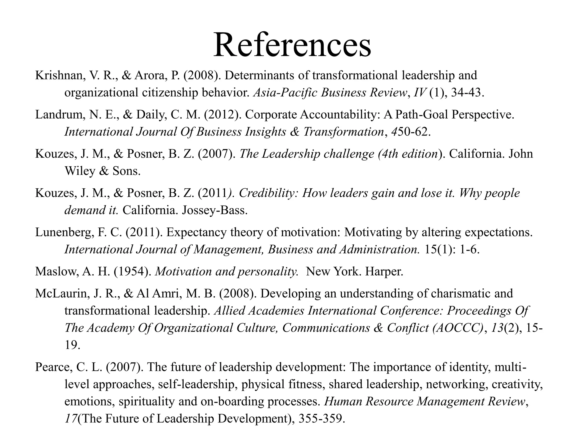 References
Krishnan, V. R., & Arora, P. (2008). Determinants of transformational leadership and
organizational citizenship behavior. Asia-Pacific Business Review, IV (1), 34-43.
Landrum, N. E., & Daily, C. M. (2012). Corporate Accountability: A Path-Goal Perspective.
International Journal Of Business Insights & Transformation, 450-62.
Kouzes, J. M., & Posner, B. Z. (2007). The Leadership challenge (4th edition). California. John
Wiley & Sons.
Kouzes, J. M., & Posner, B. Z. (2011). Credibility: How leaders gain and lose it. Why people
demand it. California. Jossey-Bass.
Lunenberg, F. C. (2011). Expectancy theory of motivation: Motivating by altering expectations.
International Journal of Management, Business and Administration. 15(1): 1-6.
Maslow, A. H. (1954). Motivation and personality. New York. Harper.
McLaurin, J. R., & Al Amri, M. B. (2008). Developing an understanding of charismatic and
transformational leadership. Allied Academies International Conference: Proceedings Of
The Academy Of Organizational Culture, Communications & Conflict (AOCCC), 13(2), 15-
19.
Pearce, C. L. (2007). The future of leadership development: The importance of identity, multi-
level approaches, self-leadership, physical fitness, shared leadership, networking, creativity,
emotions, spirituality and on-boarding processes. Human Resource Management Review,
17(The Future of Leadership Development), 355-359.
 