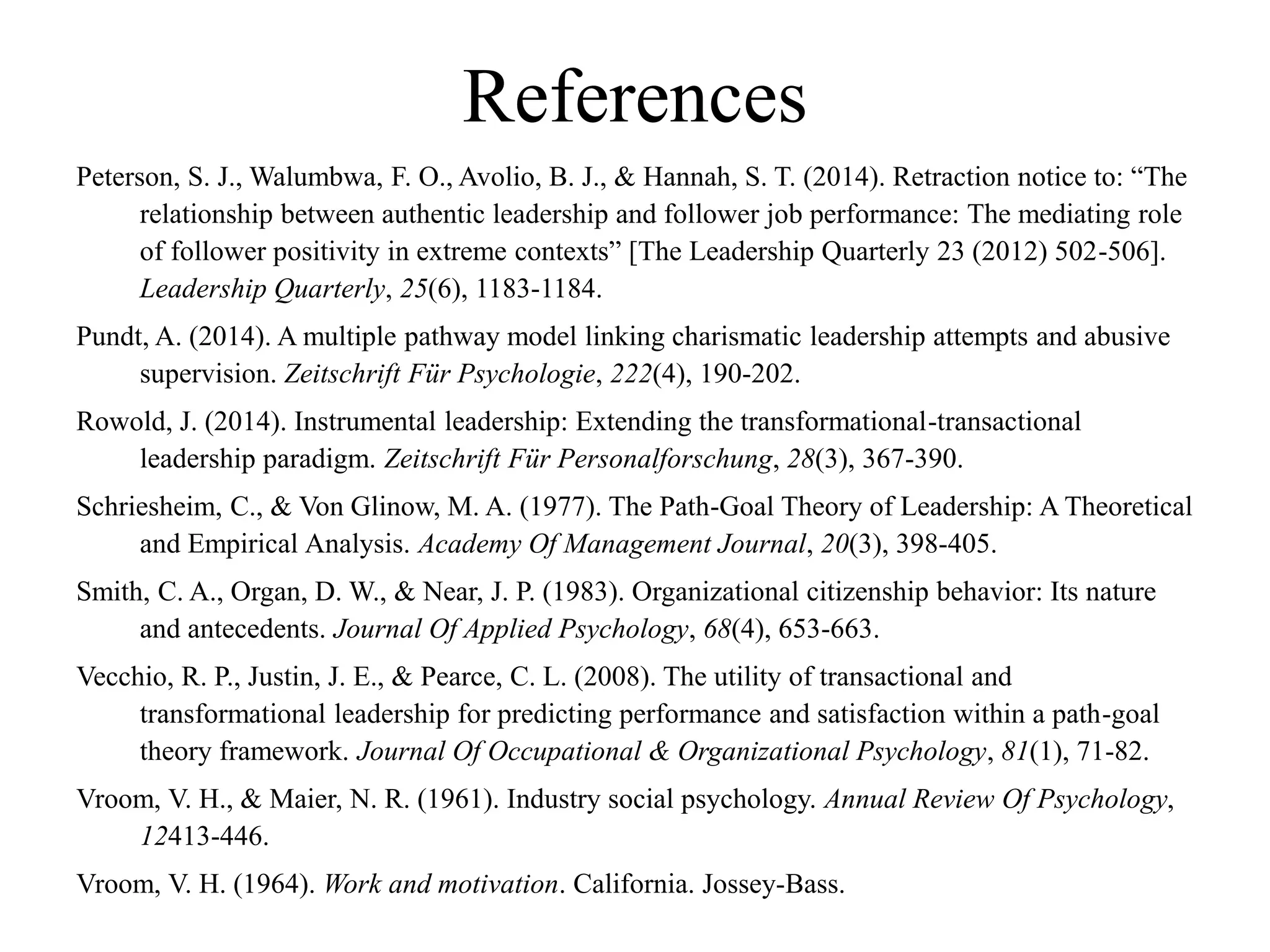 References
Peterson, S. J., Walumbwa, F. O., Avolio, B. J., & Hannah, S. T. (2014). Retraction notice to: “The
relationship between authentic leadership and follower job performance: The mediating role
of follower positivity in extreme contexts” [The Leadership Quarterly 23 (2012) 502-506].
Leadership Quarterly, 25(6), 1183-1184.
Pundt, A. (2014). A multiple pathway model linking charismatic leadership attempts and abusive
supervision. Zeitschrift Für Psychologie, 222(4), 190-202.
Rowold, J. (2014). Instrumental leadership: Extending the transformational-transactional
leadership paradigm. Zeitschrift Für Personalforschung, 28(3), 367-390.
Schriesheim, C., & Von Glinow, M. A. (1977). The Path-Goal Theory of Leadership: A Theoretical
and Empirical Analysis. Academy Of Management Journal, 20(3), 398-405.
Smith, C. A., Organ, D. W., & Near, J. P. (1983). Organizational citizenship behavior: Its nature
and antecedents. Journal Of Applied Psychology, 68(4), 653-663.
Vecchio, R. P., Justin, J. E., & Pearce, C. L. (2008). The utility of transactional and
transformational leadership for predicting performance and satisfaction within a path-goal
theory framework. Journal Of Occupational & Organizational Psychology, 81(1), 71-82.
Vroom, V. H., & Maier, N. R. (1961). Industry social psychology. Annual Review Of Psychology,
12413-446.
Vroom, V. H. (1964). Work and motivation. California. Jossey-Bass.
 