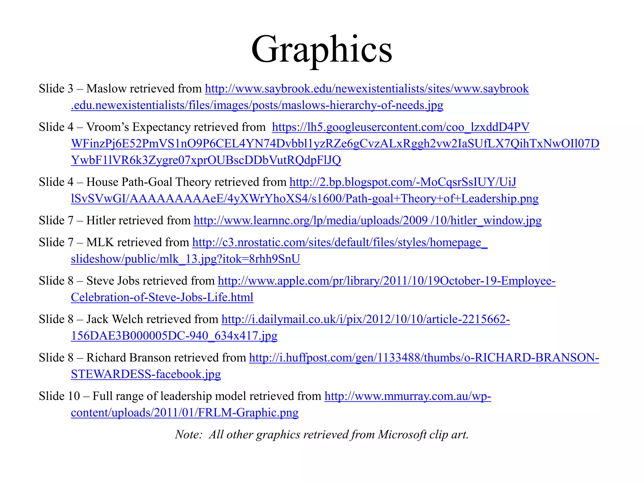 Graphics
Slide 3 – Maslow retrieved from http://www.saybrook.edu/newexistentialists/sites/www.saybrook
.edu.newexistentialists/files/images/posts/maslows-hierarchy-of-needs.jpg
Slide 4 – Vroom’s Expectancy retrieved from https://lh5.googleusercontent.com/coo_lzxddD4PV
WFinzPj6E52PmVS1nO9P6CEL4YN74Dvbbl1yzRZe6gCvzALxRggh2vw2IaSUfLX7QihTxNwOIl07D
YwbF1lVR6k3Zygre07xprOUBscDDbVutRQdpFlJQ
Slide 4 – House Path-Goal Theory retrieved from http://2.bp.blogspot.com/-MoCqsrSsIUY/UiJ
lSvSVwGI/AAAAAAAAAeE/4yXWrYhoXS4/s1600/Path-goal+Theory+of+Leadership.png
Slide 7 – Hitler retrieved from http://www.learnnc.org/lp/media/uploads/2009 /10/hitler_window.jpg
Slide 7 – MLK retrieved from http://c3.nrostatic.com/sites/default/files/styles/homepage_
slideshow/public/mlk_13.jpg?itok=8rhh9SnU
Slide 8 – Steve Jobs retrieved from http://www.apple.com/pr/library/2011/10/19October-19-Employee-
Celebration-of-Steve-Jobs-Life.html
Slide 8 – Jack Welch retrieved from http://i.dailymail.co.uk/i/pix/2012/10/10/article-2215662-
156DAE3B000005DC-940_634x417.jpg
Slide 8 – Richard Branson retrieved from http://i.huffpost.com/gen/1133488/thumbs/o-RICHARD-BRANSON-
STEWARDESS-facebook.jpg
Slide 10 – Full range of leadership model retrieved from http://www.mmurray.com.au/wp-
content/uploads/2011/01/FRLM-Graphic.png
Note: All other graphics retrieved from Microsoft clip art.
 
