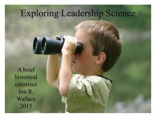 Exploring Leadership Science
A brief
historical
construct
Jon R.
Wallace
2015
 