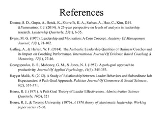 References
Dionne, S. D., Gupta, A., Sotak, K., Shirreffs, K. A., Serban, A., Hao, C., Kim, D.H.
&Yammarino, F. J. (2014). A 25-year perspective on levels of analysis in leadership
research. Leadership Quarterly, 25(1), 6-35.
Evans, M. G. (1970). Leadership and Motivation: A Core Concept. Academy Of Management
Journal, 13(1), 91-102.
Gatling, A., & Harrah, W. F. (2014). The Authentic Leadership Qualities of Business Coaches and
its Impact on Coaching Performance. International Journal Of Evidence Based Coaching &
Mentoring, 12(1), 27-46.
Georgopoulos, B. S., Mahoney, G. M., & Jones, N. J. (1957). A path-goal approach to
productivity. Journal Of Applied Psychology, 41(6), 345-353.
Hayyat Malik, S. (2012). A Study of Relationship between Leader Behaviors and Subordinate Job
Expectancies: A Path-Goal Approach. Pakistan Journal Of Commerce & Social Sciences,
6(2), 357-371.
House, R. J. (1971). A Path Goal Theory of Leader Effectiveness. Administrative Science
Quarterly, 16(3), 321
House, R. J., & Toronto University. (1976). A 1976 theory of charismatic leadership. Working
paper series 76-06.
 