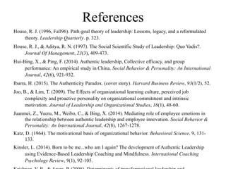 References
House, R. J. (1996, Fall96). Path-goal theory of leadership: Lessons, legacy, and a reformulated
theory. Leadership Quarterly. p. 323.
House, R. J., & Aditya, R. N. (1997). The Social Scientific Study of Leadership: Quo Vadis?.
Journal Of Management, 23(3), 409-473.
Hui-Bing, X., & Ping, F. (2014). Authentic leadership, Collective efficacy, and group
performance: An empirical study in China. Social Behavior & Personality: An International
Journal, 42(6), 921-932.
Ibarra, H. (2015). The Authenticity Paradox. (cover story). Harvard Business Review, 93(1/2), 52.
Joo, B., & Lim, T. (2009). The Effects of organizational learning culture, perceived job
complexity and proactive personality on organizational commitment and intrinsic
motivation. Journal of Leadership and Organizational Studies, 16(1), 48-60.
Juanmei, Z., Yueru, M., Weibo, C., & Bing, X. (2014). Mediating role of employee emotions in
the relationship between authentic leadership and employee innovation. Social Behavior &
Personality: An International Journal, 42(8), 1267-1278.
Katz, D. (1964). The motivational basis of organizational behavior. Behavioral Science, 9, 131-
133.
Kinsler, L. (2014). Born to be me...who am I again? The development of Authentic Leadership
using Evidence-Based Leadership Coaching and Mindfulness. International Coaching
Psychology Review, 9(1), 92-105.
 