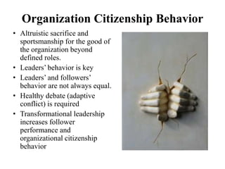 Organization Citizenship Behavior
• Altruistic sacrifice and
sportsmanship for the good of
the organization beyond
defined roles.
• Leaders’ behavior is key
• Leaders’ and followers’
behavior are not always equal.
• Healthy debate (adaptive
conflict) is required
• Transformational leadership
increases follower
performance and
organizational citizenship
behavior
 