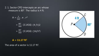 2. 1. Sector CPD intercepts an arc whose
measure is 80°. The radius is 4 ft.
A =
𝑥
360
. 𝜋 . 𝑟2
=
80°
360
(3.1416) (4 𝑓𝑡)2
=
80°
360
(3.1416) (16𝑓𝑡2)
A = 11.17 ft2
The area of a sector is 11.17 ft2.
 
