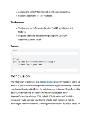 Unset
● Annotations simplify test method definition and execution.
● Supports assertions for test validation.
Disadvantages
● The learning curve for understanding TestNG annotations and
features.
● Requires additional setup for integrating with Selenium
WebDriver/Appium Driver.
Example:
@Test
public void testSearchFunctionality() {
// Test logic goes here
}
Conclusion
The integration of Selenium and Appium frameworks with HeadSpin opens up
a world of possibilities for comprehensive mobile application testing. Whether
you choose Selenium WebDriver for web browsers or Appium Driver for mobile
devices, understanding the various frameworks discussed here –
Keyword-Driven, Data-Driven, POM, Hybrid, BDD, Modular, and TestNG –
empowers you to optimize your testing efforts. Each framework has its
advantages and considerations, allowing you to tailor your approach based on
 